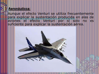  Aeronáuticca:
Aunque el efecto Venturi se utiliza frecuentemente
para explicar la sustentación producida en alas de
aviones el efecto Venturi por sí solo no es
suficiente para explicar la sustentación aérea.
 