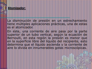  Atomizador:
La disminución de presión en un estrechamiento
tiene múltiples aplicaciones prácticas, una de estas
es el atomizador.
En éste, una corriente de aire pasa por la parte
superior de un tubo vertical, según la ecuación de
Bernoulli, en esta región la presión es menor que
en la superficie libre del líquido del recipiente, esto
determina que el líquido ascienda y la corriente de
aire lo divida en innumerables gotas microscópicas.
 