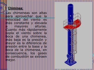  Chiminea:
Las chimeneas son altas
para aprovechar que la
velocidad del viento es
más constante y elevada
a mayores alturas.
Cuanto más rápidamente
sopla el viento sobre la
boca de una chimenea,
más baja es la presión y
mayor es la diferencia de
presión entre la base y la
boca de la chimenea, en
consecuencia, los gases
de combustión se extraen
mejor.
 