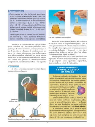 10
Para você resolver
4 Suponha que um tubo de Venturi, semelhante
ao da foto mostrada na página anterior, está ins-
talado em uma canalização de água cuja vazão é
de 20 L/s em fluxo laminar. As áreas correspon-
dentes às pressões p1 e p2 são S1 = 2,5 ؒ 10–2
m2
e S2 = 1,0 ؒ 10–2
m2
, respectivamente. Determine
a diferença de pressão medida pelo manômetro.
(Dados: densidade da água dágua = 1,0 ؒ 103
kg/m3
;
g = 10 m/s2
.)
Observação: De início, convém isolar a diferença
de pressões (p1 – p2) da expressão do tubo de
Venturi e trabalhar com a expressão assim obtida.
Essas características são explicadas pela existência
de forças de adesão de origem eletromagnética (veja o
boxe Aprofundamento: A natureza elétrica da matéria).
Nos exemplos desta página, essas forças aparecem entre
as moléculas do líquido — óleo e mel — e entre elas e
uma superfície rígida — o mel e o vidro (veja o boxe
Gramática da física: Rígido ou sólido?).
Nesta etapa do curso não há como aprofundar essa
explicação. Podemos dizer que essas forças são as mes-
mas que originam a tensão superficial e a capilaridade,
já apresentadas no estudo da Hidrostática.
APROFUNDAMENTO:
A NATUREZA ELÉTRICA
DA MATÉRIA
Embora as moléculas dos líquidos e dos gases
sejam eletricamente neutras por causa da soma
das cargas de suas partículas, elas podem apresen-
tar uma espécie de “ação elétrica” decorrente da
assimetria na distribuição dessas partículas elétri-
cas nessas moléculas, o que implica
uma assimetria na distribuição das
cargas elétricas. O exemplo mais
notável dessa assimetria é a molé-
cula de água. Veja a figura ao lado.
Embora eletricamente neutra, a molécula de
água tem regiões positivas e negativas separadas,
o que a torna eletricamente ativa — os físicos
dizem que essa distribuição torna essa molécula
eletricamente polarizada: ela é um dipolo elétrico.
A polarização elétrica faz as gotas de água
grudarem nos vidros das janelas e dos parabrisas
dos carros. Embora a estrutura molecular do mel
seja muito mais complexa, ele também adere às
placas de vidro por causa dessa atração elétrica.
A Equação de Continuidade e a Equação de Ber-
noulli costumam ser a fundamentação teórica para a
explicação de outros fenômenos, como a sustentação da
asa de um avião ou a flutuação de uma bola em um jato
de ar. No entanto, ultimamente, essa fundamentação
tem sido contestada e substituída por outra relativa-
mente mais recente, que tem se mostrado mais adequa-
da e correta. Para apresentá-la e torná-la fisicamente
compreensível, o estudo da viscosidade é pré-requisito.
4. Viscosidade
As fotos e as ilustrações a seguir mostram algumas
características dos líquidos:
O mel escorre
sem formar gotas.
Óleos diferentes fragmentam-se em gotas de tamanhos diferentes.
O mel adere à superfície do vidro e a si próprio.
O
H+
+
–
–
H
RUBENSCHAVES
EDUARDOSANTALIESTRA
EDUARDOSANTALIESTRA
 