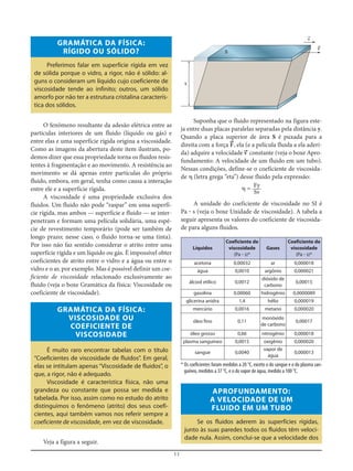 11
Suponha que o fluido representado na figura este-
ja entre duas placas paralelas separadas pela distância y.
Quando a placa superior de área S é puxada para a
direita com a força F=, ela (e a película fluida a ela aderi-
da) adquire a velocidade v= constante (veja o boxe Apro-
fundamento: A velocidade de um fluido em um tubo).
Nessas condições, define-se o coeficiente de viscosida-
de ␩ (letra grega “eta”) desse fluido pela expressão:
␩ =
A unidade do coeficiente de viscosidade no SI é
Pa ؒ s (veja o boxe Unidade de viscosidade). A tabela a
seguir apresenta os valores do coeficiente de viscosida-
de para alguns fluidos.
Fy
Sv
GRAMÁTICA DA FÍSICA:
RÍGIDO OU SÓLIDO?
Preferimos falar em superfície rígida em vez
de sólida porque o vidro, a rigor, não é sólido: al-
guns o consideram um líquido cujo coeficiente de
viscosidade tende ao infinito; outros, um sólido
amorfo por não ter a estrutura cristalina caracterís-
tica dos sólidos.
O fenômeno resultante da adesão elétrica entre as
partículas interiores de um fluido (líquido ou gás) e
entre elas e uma superfície rígida origina a viscosidade.
Como as imagens da abertura deste item ilustram, po-
demos dizer que essa propriedade torna os fluidos resis-
tentes à fragmentação e ao movimento. A resistência ao
movimento se dá apenas entre partículas do próprio
fluido, embora, em geral, tenha como causa a interação
entre ele e a superfície rígida.
A viscosidade é uma propriedade exclusiva dos
fluidos. Um fluido não pode “raspar” em uma superfí-
cie rígida, mas ambos — superfície e fluido — se inter-
penetram e formam uma película solidária, uma espé-
cie de revestimento temporário (pode ser também de
longo prazo; nesse caso, o fluido torna-se uma tinta).
Por isso não faz sentido considerar o atrito entre uma
superfície rígida e um líquido ou gás. É impossível obter
coeficientes de atrito entre o vidro e a água ou entre o
vidro e o ar, por exemplo. Mas é possível definir um coe-
ficiente de viscosidade relacionado exclusivamente ao
fluido (veja o boxe Gramática da física: Viscosidade ou
coeficiente de viscosidade).
GRAMÁTICA DA FÍSICA:
VISCOSIDADE OU
COEFICIENTE DE
VISCOSIDADE
É muito raro encontrar tabelas com o título
“Coeficientes de viscosidade de fluidos”. Em geral,
elas se intitulam apenas “Viscosidade de fluidos”, o
que, a rigor, não é adequado.
Viscosidade é característica física, não uma
grandeza ou constante que possa ser medida e
tabelada. Por isso, assim como no estudo do atrito
distinguimos o fenômeno (atrito) dos seus coefi-
cientes, aqui também vamos nos referir sempre a
coeficiente de viscosidade, em vez de viscosidade.
Veja a figura a seguir.
y
S
v=
F=
Líquidos
Coeficiente de
viscosidade
(Pa ؒ s)*
Gases
Coeficiente de
viscosidade
(Pa ؒ s)*
acetona 0,00032 ar 0,000018
água 0,0010 argônio 0,000021
álcool etílico 0,0012
dióxido de
carbono
0,00015
gasolina 0,00060 hidrogênio 0,0000089
glicerina anidra 1,4 hélio 0,000019
mercúrio 0,0016 metano 0,000020
óleo fino 0,11
monóxido
de carbono
0,00017
óleo grosso 0,66 nitrogênio 0,000018
plasma sanguíneo 0,0015 oxigênio 0,000020
sangue 0,0040
vapor de
água
0,000013
* Os coeficientes foram medidos a 20 °C, exceto o do sangue e o do plasma san-
guíneo, medidos a 37 °C, e o do vapor de água, medido a 100 °C.
APROFUNDAMENTO:
A VELOCIDADE DE UM
FLUIDO EM UM TUBO
Se os fluidos aderem às superfícies rígidas,
junto às suas paredes todos os fluidos têm veloci-
dade nula. Assim, conclui-se que a velocidade dos
 