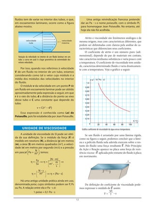 12
fluidos tem de variar no interior dos tubos, o que,
em escoamentos laminares, ocorre como a figura
abaixo mostra.
Uma antiga reivindicação francesa pretende
dar ao Pa ؒ s o nome poiseuille, com o símbolo Pl,
para homenagear Jean Poiseuille. No entanto, até
hoje ela não foi acolhida.
velocidade
nula
velocidade
máxima
Variação da velocidade no interior de um fluido laminar em um
tubo: a curva em azul é o lugar geométrico da extremidade dos
vetores velocidade.
Por isso, quando nos referimos à velocidade
v= de um fluido no interior de um tubo, estamos
considerando como tal o vetor cujo módulo é a
média dos módulos das velocidades no interior
do fluido.
O módulo v da velocidade em um ponto P de
um fluido em escoamento laminar pode ser obtido
aproximadamente pela expressão a seguir, em que
r é o raio do tubo, d a distância do ponto ao eixo
desse tubo e C uma constante que depende do
tubo:
v = C(r2
– d2
)
Essa expressão é conhecida como Lei de
Poiseuille, pois foi estabelecida por Jean Poiseuille.
UNIDADE DE VISCOSIDADE
A unidade de viscosidade do SI pode ser obti-
da da sua definição. Se o módulo da força (F) é
medido em newtons (N), a distância (y) em metros
(m), a área (S) em metros quadrados (m2
), a veloci-
dade (v) em metros por segundo (m/s) e a pressão
em pascal [Pa = ], temos:
η = ⇒ η = ⇒
η = 5 6 ⇒ η = [Pa ؒ s]
Há uma antiga unidade prática ainda em uso,
denominada poise, cujos símbolos podem ser P, Ps
ou Po. A relação entre ela e Pa ؒ s é:
1 poise = 0,1 Pa ؒ s
N ؒ s
m2
[N ؒ m]
5m2
ؒ
m
6
s
Fy
Sv
N
m2
Atrito e viscosidade são fenômenos análogos e de
mesma origem, mas com características diferentes, que
podem ser delimitadas com clareza pela análise de ca-
racterísticas que diferenciam seus coeficientes.
O coeficiente de atrito é um número puro (adi-
mensional), depende do par de materiais em contato,
não caracteriza nenhuma substância e varia pouco com
a temperatura. O coeficiente de viscosidade tem unida-
de, caracteriza determinado fluido e varia drasticamen-
te com a temperatura. Veja o gráfico a seguir.
0 20
0,10
0,20
0,30
0,40
0,50
0,60
0,70
0,80
0,90
1,0
40 60 80 100
␩ (и 10–3
Pa и s)
t (°C)
Se um fluido é arrastado por uma lâmina rígida,
como na figura a seguir, podemos concluir que a lâmi-
na e a película fluida nela aderida exercem sobre o res-
tante do fluido uma força resultante F=. Pelo Princípio
da Ação e Reação aparece na placa uma força de resis-
tência viscosa –F= aplicada pelo restante do fluido à placa
em movimento.
Gráfico coeficiente de viscosidade da água versus temperatura.
v=
F=–F=
Da definição do coeficiente de viscosidade pode-
mos expressar o módulo de F= assim:
F = ؒ v
␩S
y
 