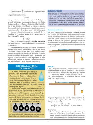 13
Sendo o fator constante, essa expressão pode
ser generalizada na forma:
F = cv
em que c é uma constante que depende do fluido e da
geometria do corpo que arrasta ou atravessa esse fluido.
Essa expressão só é válida se o fluido não sofrer turbulên-
cia, o que implica velocidades de valores pequenos,
determinados experimentalmente: para esferas em movi-
mento, esse valor é de até 2 m/s no ar e 0,03 m/s na água.
Se uma esfera de raio r atravessa um fluido de vis-
cosidade ␩, a constante c vale 6π␩r e a expressão da
força viscosa fica assim:
F = 6π␩rv
Essa expressão é conhecida como Lei de Stokes,
em homenagem a George Stokes, que a formulou pela
primeira vez.
Embora todas as gotas em movimento retilíneo uni-
forme tenham forma praticamente esférica (veja o boxe
Discussão: A forma de uma gota), só as gotas de dimen-
sões microscópicas têm velocidades pequenas, e o estudo
do seu movimento pode ser feito com a Lei de Stokes. Em
líquidos de alta viscosidade, como a glicerina ou óleos
automotivos, ela pode ser aplicada a esferas de dimensões
um pouco maiores (veja o exercício resolvido 7).
DISCUSSÃO: A FORMA
DE UMA GOTA
A forma como uma gota de água
costuma ser desenhada, sobretudo
informalmente (figura ao lado), só é cor-
reta quando ela está prestes a despren-
der-se do restante do líquido — o alon-
gamento vertical e o bico superior,
característicos nessas figuras, desapare-
cem logo em seguida.
Assim que adquire velocidade constante, o
que ocorre muito rapidamente, a gota torna-se
praticamente esférica, pois a resultante das forças
que atuam sobre ela é nula (sequência de fotos
abaixo). E, como comentamos no estudo da Hi-
drostática, se a resultante das forças externas sobre
um líquido é nula, ele assume a forma esférica.
␩S
y Para você pensar
6 No estudo do atrito definimos dois coeficientes:
um para o atrito estático; outro para o atrito
dinâmico. Por que isso não foi feito para o coefi-
ciente de viscosidade? (Observação: Note que a
expressão do coeficiente de viscosidade depen-
de da velocidade da placa em relação ao fluido.)
Exercícios resolvidos
5 A figura a seguir representa uma placa metálica plana de
área 0,020 m2
, que desliza sobre um plano horizontal rígido,
apoiada em uma película de óleo de espessura contínua e uni-
forme de 0,25 mm, com velocidade constante de 0,010 m/s. O
bloco B, de massa mB = 40 g, traciona a placa por meio de um
fio inextensível. O atrito na roldana e a massa do fio e a da rol-
dana são desprezíveis. Determine a viscosidade do óleo. Adote
g = 10 m/s2
.
Representação
usual de uma
gota.
Foto múltipla da formação de uma gota da mistura água e glicerina. Logo
depois de desprender-se, a gota torna-se praticamente esférica.
B
Solução
Como a velocidade é constante, a aceleração é nula, e o módu-
lo da tração T= exercida pelo fio sobre a placa é igual ao módu-
lo PB do peso do bloco B, pendurado. Então, sendo mB = 0,040 kg:
T = PB ⇒ T = mBg ⇒ T = 0,040 ؒ 10 ⇒ T = 0,40 N
Esse é também o módulo F da força viscosa que atua sobre a
placa. Veja a figura a seguir.
F= T=
PB
=
A espessura da película de óleo equivale à distância y entre as pla-
cas (reveja a figura da página 11): y = 0,25 mm = 2,5 ؒ 10–4
m. Da
definição de viscosidade:
η = ⇒ η = ⇒ η = 0,50 Pa ؒ s
Observações:
I. Em uma situação real, no início a placa acelera até atingir a
velocidade em que a força viscosa e a tração no fio se equi-
libram. Nesse início, a massa da placa deve ser considerada,
o que não foi necessário aqui, pois já consideramos o con-
0,40 ؒ 2,5 ؒ 10–4
0,020 ؒ 0,010
Fy
Sv
DEUTSCHEPHYSIKALISCHE
GESELLSCHAFT/INSTITUTE
OFPHYSICS
 