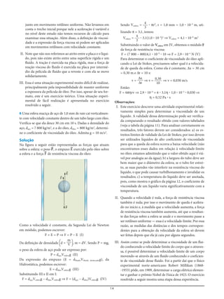 14
junto em movimento retilíneo uniforme. Não levamos em
conta o trecho inicial porque nele a aceleração é variável e
no nível deste estudo não temos recursos de cálculo para
examinar essa situação. Além disso, a definição de viscosi-
dade e a expressão da força viscosa só podem ser aplicadas
em movimentos retilíneos com velocidade constante.
II. Note que não nos referimos ao atrito entre a placa e o líqui-
do, pois não existe atrito entre uma superfície rígida e um
fluido. A tração é exercida na placa rígida, mas a força de
reação viscosa do fluido é exercida na placa por intermé-
dio da película de fluido que a reveste e com ela se move
solidariamente.
III. Essa é uma situação experimental muito difícil de realizar,
principalmente pela impossibilidade de manter uniforme
a espessura da película de óleo. Por isso, apesar de seu for-
mato, este é um exercício teórico. Uma situação experi-
mental de fácil realização é apresentada no exercício
resolvido a seguir.
6 Uma esfera maciça de aço de 1,0 mm de raio cai verticalmen-
te com velocidade constante dentro de um tubo largo com óleo.
Verifica-se que ela desce 30 cm em 10 s. Dadas a densidade do
aço, daço = 7 800 kg/m3
, e a do óleo, dóleo = 800 kg/m3
, determi-
ne o coeficiente de viscosidade do óleo. Admita g = 10 m/s2
.
Solução
Na figura a seguir estão representadas as forças que atuam
sobre a esfera: o peso P=, o empuxo E= exercido pelo óleo sobre
a esfera e a força F= de resistência viscosa do óleo:
Sendo Vesfera = ؒ πr3
, r = 1,0 mm = 1,0 ؒ 10–3
m, uti-
lizando π = 3,1, temos:
Vesfera = ؒ 3,1(1,0 ؒ 10–3
)3
⇒ Vesfera = 4,1 ؒ 10–9
m3
Substituindo o valor de Vesfera em IV, obtemos o módulo F
da força de resistência viscosa:
F = (7 800 – 800)4,1 ؒ 10–9
ؒ 10 ⇒ F = 2,9 ؒ 10–4
N (V)
Para determinar o coeficiente de viscosidade do óleo apli-
cando a Lei de Stokes, precisamos saber qual é a velocida-
de de queda da esfera. Como ela é constante, Δx = 30 cm
= 0,30 m e Δt = 10 s:
v = ⇒ v = ⇒ v = 0,030 m/s
Então:
F = 6πηrv ⇒ 2,9 ؒ 10–4
= 6 ؒ 3,1η ؒ 1,0 ؒ 10–3
ؒ 0,030 ⇒
η = 0,52 Pa ؒ s
Observações:
I. Este exercício descreve uma atividade experimental relati-
vamente simples para determinar a viscosidade de um
líquido. A validade dessa determinação pode ser verifica-
da comparando o resultado obtido com valores tabelados
(veja a tabela da página 11). Para analisar corretamente os
resultados, três fatores devem ser considerados: a) os es-
treitos limites de validade da Lei de Stokes; por isso devem
ser utilizados líquidos de alto coeficiente de viscosidade
para que a queda da esfera ocorra a baixa velocidade (não
encontramos esses dados em relação à velocidade-limite
no óleo; estamos admitindo que o valor obtido aqui é viá-
vel por analogia ao da água); b) a largura do tubo deve ser
bem maior que o diâmetro da esfera; se o tubo for estrei-
to, as suas paredes vão interferir na resistência viscosa do
líquido, o que pode causar turbilhonamento e invalidar os
resultados; c) a temperatura do líquido deve ser anotada,
pois, como mostra o gráfico da página 12, o coeficiente de
viscosidade de um líquido varia significativamente com a
temperatura.
II. Quando a velocidade é nula, a força de resistência viscosa
também é nula; por isso o movimento de queda é acelera-
do no início e, à medida que a velocidade aumenta, a força
de resistência viscosa também aumenta, até que a resultan-
te das forças sobre a esfera se anule e o movimento passe a
ser retilíneo uniforme — essa é a velocidade-limite. Por essa
razão, as medidas das distâncias e dos tempos correspon-
dentes para a obtenção da velocidade da esfera só devem
ser feitas depois que ela já caiu por alguns segundos.
III. Assim como se pode determinar a viscosidade de um flui-
do conhecendo a velocidade-limite do corpo que o atraves-
sa, é possível determinar a velocidade-limite de um corpo
movendo-se através de um fluido conhecendo o coeficien-
te de viscosidade desse fluido. Foi a partir daí que o físico
experimental norte-americano Robert Millikan (1868-
-1953) pôde, em 1909, determinar a carga elétrica elemen-
tar e ganhar o prêmio Nobel de Física de 1923. O exercício
resolvido a seguir mostra uma etapa dessa experiência.
0,30
10
Δx
Δt
4
3
4
3
F=
P=
E=
Como a velocidade é constante, da Segunda Lei de Newton
em módulo, podemos escrever:
F + E = P ⇒ F = P – E (I)
Da definição de densidade [d = ], m = dV. Sendo P = mg,
o peso da esfera de aço pode ser expresso por:
P = daçoVesferag (II)
Da expressão do empuxo (E = dfluidoVfluido deslocadog), da
Hidrostática, podemos escrever:
E = dóleoVesferag (III)
Substituindo III e II em I:
F = daçoVesferag – dóleoVesferag ⇒ F = (daço – dóleo)Vesferag (IV)
m
V
 