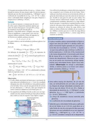 15
7 Uma gota microscópica de óleo, de raio rgota = 4,0 μm, é aban-
donada no interior de uma câmara onde o ar está em repouso.
Sabendo que esse óleo tem densidade dóleo = 800 kg/m3
e que o
coeficiente de viscosidade do ar é ηar = 1,8 ؒ 10–5
Pa ؒ s, deter-
mine a velocidade-limite atingida por essa gota. Despreze o
empuxo do ar e admita g = 10 m/s2
.
Solução
Se o ar está em repouso e o empuxo por ele exerci-
do sobre a gota é desprezível, podemos afirmar que
sobre ela atuam duas forças: o seu peso P= e a força
de resistência viscosa F= exercida pelo ar.
Quando a velocidade-limite é atingida, essas duas
forças se equilibram, e a gota passa a cair com mo-
vimento retilíneo uniforme. Então, da Segunda Lei
de Newton em módulo, podemos escrever:
P – F = 0 ⇒ F = P (I)
Se a gota é esférica e não há turbulência, podemos aplicar a Lei
de Stokes:
F = 6πηarrgotav (II)
De I e II:
P = 6πηarrgotav ⇒ mgotag = 6πηarrgotav (III)
Da definição de densidade [d = ] e da expressão do
volume da esfera [V = ؒ πr3
], a massa da gota pode ser ex-
pressa na forma:
mgota = dóleoVgota ⇒ mgota = dóleo ؒ ؒ πr3
gota (IV)
Substituindo IV em III:
dóleo ؒ ؒ πr3
gotag = 6πηarrgotav ⇒ dóleo ؒ ؒ r2
gotag = 6ηarv
Sendo rgota = 4,0 μm = 4,0 ؒ 10–6
m e substituindo os demais
dados na expressão acima:
800 ؒ (4,0 ؒ 10–6
)2
10 = 6 ؒ 1,8 ؒ 10–5
v ⇒ v = 1,5 ؒ 10–2
m/s
Observações:
I. O valor obtido está dentro do limite para o movimento de
uma esfera sem turbulência no ar: v = 2 m/s. Se o resultado
ultrapassa esse valor, há turbulência e não podemos aplicar
a Lei de Stokes. Seria o caso de uma gota de óleo de 1,0 mm
de raio; obteríamos v = 100 m/s, valor que extrapola em
muito o limite de validade da Lei de Stokes para o ar.
II. Na experiência de Millikan borrifa-se óleo com um vapo-
rizador em uma câmara limitada por duas placas eletriza-
das e onde o ar está em repouso. Veja a figura a seguir.
4
3
4
3
4
3
4
3
4
3
m
V
Um orifício de entrada para a câmara seleciona as gotas de
raio compatível com os limites da Lei de Stokes. Eletri-
zadas por uma fonte externa ou na travessia do orifício, as
gotas são observadas por meio da ocular de um microscó-
pio. Escolhe-se uma gota de cada vez para análise. Por
recursos teóricos relativamente simples, mas ainda não
completamente estudados, determina-se a carga adquiri-
da por essa gota. A experiência é repetida dezenas ou cen-
tenas de vezes para outras tantas gotas. Obtêm-se, então,
dezenas ou centenas de valores da carga elétrica, mas
todos os valores obtidos são múltiplos de um mesmo va-
lor. Millikan concluiu que esse é o valor da carga elétrica
elementar — a carga do elétron —, menor carga elétrica
existente na natureza.
Para você resolver
5 A placa metálica plana representada na figura a
seguir tem área de 0,040 m2
e desliza sobre um
plano horizontal rígido apoiada em uma pelícu-
la de óleo de viscosidade η = 0,75 Pa ؒ s. Supõe-
-se que essa película seja contínua e uniforme e
tenha espessura y = 0,30 mm. O fio, inextensível
e de massa desprezível, é tracionado pelo bloco
B, de massa 60 g, e o atrito na roldana e a sua
massa são desprezíveis. Observa-se que o siste-
ma, ao ser posto em movimento, atinge rapida-
mente uma velocidade-limite. Qual é essa velo-
cidade? (Observação: Ao atingir a velocidade-
-limite, o sistema passa a se mover com veloci-
dade constante.) Adote g = 10 m/s2
.
P=
F=
(–)
ocular
placas
eletrizadas
orifício
raios X para
produzir carga
na gota de óleo
borrifo de pequenas
gotas de óleo
gota de óleo
carregada
sob análise
(+)
B
6 Uma esfera maciça de alumínio, de 2,0 mm de
raio, cai verticalmente em um tubo com gliceri-
na. Depois de atingir velocidade constante, veri-
fica-se que ela desce 18 cm em 20 s. Dadas a
densidade do alumínio, dAl = 2 700 kg/m3
, e a da
glicerina, dglicerina = 1300 kg/m3
, e admitindo
g = 10 m/s2
, determine:
a) a força de resistência viscosa exercida pela
glicerina;
b) o coeficiente de viscosidade da glicerina.
7 Sabendo que a velocidade-limite para a aplicação
da Lei de Stokes no ar é 2,0 m/s, qual deve ser o
valor limite do raio de uma gota de óleo para que
ela possa cair sem turbulência no ar em repouso?
(Dados: dóleo = 800 kg/m3
; ηar = 1,8 ؒ 10–5
Pa ؒ s;
g = 10 m/s2
; considere o empuxo do ar desprezível.)
 
