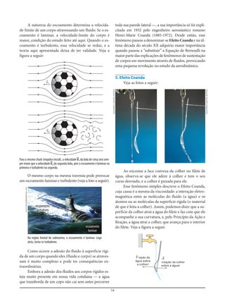 16
A natureza do escoamento determina a velocida-
de-limite de um corpo atravessando um fluido. Se o es-
coamento é laminar, a velocidade-limite do corpo é
maior, condição do estudo feito até aqui. Quando o es-
coamento é turbulento, essa velocidade se reduz, e a
teoria aqui apresentada deixa de ter validade. Veja a
figura a seguir:
toda sua parede lateral —, a sua importância só foi expli-
citada em 1932 pelo engenheiro aeronáutico romeno
Henri-Marie Coanda (1885-1972). Desde então, esse
fenômeno passou a denominar-se Efeito Coanda e na úl-
tima década do século XX adquiriu maior importância
quando passou a “substituir” a Equação de Bernoulli na
maior parte das explicações de fenômenos de sustentação
de corpos em movimento através de fluidos, provocando
uma pequena revolução no estudo da aerodinâmica.
5. Efeito Coanda
Veja as fotos a seguir:
O mesmo corpo na mesma travessia pode provocar
um escoamento laminar e turbulento (veja a foto a seguir).
Como ocorre a adesão do fluido à superfície rígi-
da de um corpo quando eles (fluido e corpo) se atraves-
sam é muito complexo e pode ter consequências ex-
traordinárias.
Embora a adesão dos fluidos aos corpos rígidos es-
teja muito presente em nossa vida cotidiana — a água
que transborda de um copo não cai sem antes percorrer
v=1
v=2
–F=
(reação da colher
sobre a água)
F= (ação da
água sobre
a colher)
Na região frontal do submarino, o escoamento é laminar. Logo
atrás, torna-se turbulento.
Para o mesmo chute (impulso inicial), a velocidade v==1 da bola de cima será sem-
pre maior que a velocidade v==2 da segunda bola, pois o escoamento é laminar na
primeira e turbulento na segunda.
Ao encostar a face convexa da colher no filete de
água, observa-se que ele adere à colher e tem o seu
curso desviado, e a colher é puxada para ele.
Esse fenômeno simples descreve o Efeito Coanda,
cuja causa é a mesma da viscosidade: a interação eletro-
magnética entre as moléculas do fluido (a água) e os
átomos ou as moléculas da superfície rígida (o material
de que é feita a colher). Assim, podemos dizer que a su-
perfície da colher atrai a água do filete e faz com que ele
acompanhe a sua curvatura, e, pelo Princípio da Ação e
Reação, a água atrai a colher, que avança para o interior
do filete. Veja a figura a seguir.
escoamento
turbulento
escoamento
laminar
www.sfondideldesktop.com
EDUARDOSANTALIESTRA
EDUARDOSANTALIESTRA
 