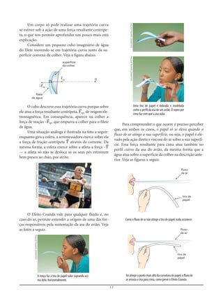 17
Um corpo só pode realizar uma trajetória curva
se estiver sob a ação de uma força resultante centrípe-
ta, o que nos permite aprofundar um pouco mais esta
explicação.
Considere um pequeno cubo imaginário de água
do filete movendo-se em trajetória curva junto da su-
perfície convexa da colher. Veja a figura abaixo.
Para compreender o que ocorre é preciso perceber
que, em ambos os casos, o papel só se eleva quando o
fluxo de ar atinge a sua superfície, ou seja, o papel é ele-
vado pela ação direta e viscosa do ar sobre a sua superfí-
cie. Essa força resultante para cima atua também no
perfil curvo da asa do avião, da mesma forma que a
água atua sobre a superfície da colher na descrição ante-
rior. Veja as figuras a seguir.
F=cp
–F=cp
filete
de água
superfície
da colher
O
fluxo
de ar
tira de
papel
fluxo
de ar
tira de
papel
O cubo descreve essa trajetória curva porque sobre
ele atua a força resultante centrípeta, F=cp, de origem ele-
tromagnética. Em consequência, aparece na colher a
força de reação –F=cp, que empurra a colher para o filete
de água.
Uma situação análoga é ilustrada na foto a seguir:
enquanto gira a esfera, a arremessadora exerce sobre ela
a força de tração centrípeta T= através da corrente. Da
mesma forma, a esfera exerce sobre a atleta a força –T=
— a atleta só não se desloca se os seus pés estiverem
bem presos ao chão, por atrito.
O Efeito Coanda vale para qualquer fluido e, no
caso do ar, permite entender a origem de uma das for-
ças responsáveis pela sustentação da asa do avião. Veja
as fotos a seguir.
A moça faz a tira de papel subir soprando aci-
ma dela, horizontalmente.
Uma tira de papel é dobrada e modelada
como o perfil da asa de um avião. O sopro por
cima faz com que a asa suba.
Como o fluxo de ar não atinge a tira de papel, nada acontece.
Aoatingiropontomaisaltodacurvaturadopapel,ofluxode
ar arrasta a tira para cima, como prevê o Efeito Coanda.
KAZUHIRONOGI/AFP/GETTYIMAGESEDUARDOSANTALIESTRA
EDUARDOSANTALIESTRAEDUARDOSANTALIESTRA
 