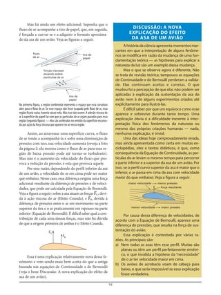 18
Mas há ainda um efeito adicional. Suponha que o
fluxo de ar acompanhe a tira de papel, que, em seguida,
é forçada a curvar-se e a adquirir o formato aproxima-
do da asa de um avião. Veja as figuras a seguir.
DISCUSSÃO: A NOVA
EXPLICAÇÃO DO EFEITO
DA ASA DE UM AVIÃO
A história da ciência apresenta momentos mar-
cantes em que a interpretação de alguns fenôme-
nos se modifica em razão da mudança de uma fun-
damentação teórica — as hipóteses para explicar a
natureza da luz são um exemplo dessa mudança.
Mas o que se observa agora é diferente. Não
se trata de revisão teórica; tampouco as equações
de Continuidade e de Bernoulli perderam a valida-
de. Elas continuam aceitas e corretas. O que
mudou foi a percepção de que elas não podem ser
aplicadas à explicação da sustentação da asa do
avião nem à de alguns experimentos criados até
explicitamente para ilustrá-las.
É difícil saber por que um equívoco como esse
aparece e sobrevive durante tanto tempo. Uma
explicação óbvia é a dificuldade inerente à inter-
pretação física dos fenômenos da natureza ou
mesmo das próprias criações humanas — nada,
nenhuma explicação, é trivial.
Uma das ideias hoje comprovadamente errada,
mas ainda apresentada como certa em muitas en-
ciclopédias, sites e textos didáticos, é que, como
consequência da Equação de Continuidade, as par-
tículas do ar levam o mesmo tempo para percorrer
a parte inferior e a superior da asa de um avião. Por
isso, se o perfil curvo superior da asa é maior que o
inferior, o ar passa em cima da asa com velocidade
maior do que embaixo. Veja a figura a seguir.
Na primeira figura, a região sombreada representa o espaço que essa curvatura
abre para o fluxo de ar. Se esse espaço não fosse ocupado pelo fluxo de ar, essa
região ficaria vazia; haveria vácuo nela. Mas isso não ocorre. A adesão viscosa do
ar à superfície do papel faz com que as partículas de ar sejam puxadas para essa
região (segunda figura) — elas são aceleradas no sentido da superfície encurva-
da por ação da força viscosa que aparece no ar nessa região.
Assim, ao atravessar uma superfície curva, o fluxo
de ar tende a acompanhá-la e sofre uma diminuição de
pressão; com isso, sua velocidade aumenta (reveja a foto
da página 2: ela mostra como o fluxo de ar para essa re-
gião de baixa pressão pode até tornar-se turbulento).
Mas não é o aumento da velocidade do fluxo que pro-
voca a redução da pressão; é esta que provoca aquele.
Por essa razão, dependendo do perfil inferior da asa
de um avião, a velocidade do ar em cima pode ser maior
que embaixo. Nesse caso, essa diferença origina uma força
adicional resultante da diferença de pressões e de veloci-
dades, que pode ser calculada pela Equação de Bernoulli.
Veja a figura a seguir: sobre a asa atuam as forças F=C, devi-
da à ação viscosa do ar (Efeito Coanda), e F=B, devida à
diferença de pressões entre o ar em movimento na parte
superior da tira e o ar praticamente em repouso na parte
inferior (Equação de Bernoulli). É difícil saber qual a con-
tribuição de cada uma dessas forças, mas não há dúvida
de que a origem primeira de ambas é o Efeito Coanda.
fluxo
de ar
tira de
papel
tira de
papel
forças viscosas
atuando sobre
partículas de ar
F=C
F=B
Essa é uma explicação relativamente nova desse fe-
nômeno e vem sendo mais bem aceita do que a antiga
baseada nas equações de Continuidade e de Bernoulli
(veja o boxe Discussão: A nova explicação do efeito da
asa de um avião).
Por causa dessa diferença de velocidades, de
acordo com a Equação de Bernoulli, aparece uma
diferença de pressões, que resulta na força de sus-
tentação do avião.
Essa explicação é contestada por várias ra-
zões. As principais são:
a) Nem todas as asas têm esse perfil. Muitas são
planas ou têm um perfil perfeitamente simétri-
co, o que invalida a hipótese da “necessidade”
de o ar ter velocidade maior em cima.
b) Os aviões de acrobacia voam de cabeça para
baixo, o que seria impossível se essa explicação
fosse verdadeira.
maior velocidade menor pressão
menor velocidade maior pressão
força resultante
 