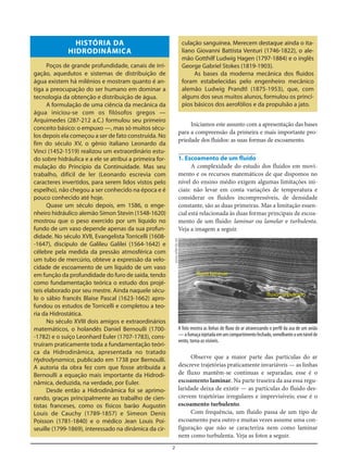 2
HISTÓRIA DA
HIDRODINÂMICA
Poços de grande profundidade, canais de irri-
gação, aquedutos e sistemas de distribuição de
água existem há milênios e mostram quanto é an-
tiga a preocupação do ser humano em dominar a
tecnologia da obtenção e distribuição de água.
A formulação de uma ciência da mecânica da
água iniciou-se com os filósofos gregos —
Arquimedes (287-212 a.C.) formulou seu primeiro
conceito básico: o empuxo —, mas só muitos sécu-
los depois ela começou a ser de fato construída. No
fim do século XV, o gênio italiano Leonardo da
Vinci (1452-1519) realizou um extraordinário estu-
do sobre hidráulica e a ele se atribui a primeira for-
mulação do Princípio da Continuidade. Mas seu
trabalho, difícil de ler (Leonardo escrevia com
caracteres invertidos, para serem lidos vistos pelo
espelho), não chegou a ser conhecido na época e é
pouco conhecido até hoje.
Quase um século depois, em 1586, o enge-
nheiro hidráulico alemão Simon Stevin (1548-1620)
mostrou que o peso exercido por um líquido no
fundo de um vaso depende apenas da sua profun-
didade. No século XVII, Evangelista Torricelli (1608-
-1647), discípulo de Galileu Galilei (1564-1642) e
célebre pela medida da pressão atmosférica com
um tubo de mercúrio, obteve a expressão da velo-
cidade de escoamento de um líquido de um vaso
em função da profundidade do furo de saída, tendo
como fundamentação teórica o estudo dos projé-
teis elaborado por seu mestre. Ainda naquele sécu-
lo o sábio francês Blaise Pascal (1623-1662) apro-
fundou os estudos de Torricelli e completou a teo-
ria da Hidrostática.
No século XVIII dois amigos e extraordinários
matemáticos, o holandês Daniel Bernoulli (1700-
-1782) e o suíço Leonhard Euler (1707-1783), cons-
truíram praticamente toda a fundamentação teóri-
ca da Hidrodinâmica, apresentada no tratado
Hydrodynamica, publicado em 1738 por Bernoulli.
A autoria da obra fez com que fosse atribuída a
Bernoulli a equação mais importante da Hidrodi-
nâmica, deduzida, na verdade, por Euler.
Desde então a Hidrodinâmica foi se aprimo-
rando, graças principalmente ao trabalho de cien-
tistas franceses, como os físicos barão Augustin
Louis de Cauchy (1789-1857) e Simeon Denis
Poisson (1781-1840) e o médico Jean Louis Poi-
seuille (1799-1869), interessado na dinâmica da cir-
culação sanguínea. Merecem destaque ainda o ita-
liano Giovanni Battista Venturi (1746-1822), o ale-
mão Gotthilf Ludwig Hagen (1797-1884) e o inglês
George Gabriel Stokes (1819-1903).
As bases da moderna mecânica dos fluidos
foram estabelecidas pelo engenheiro mecânico
alemão Ludwig Prandtl (1875-1953), que, com
alguns dos seus muitos alunos, formulou os princí-
pios básicos dos aerofólios e da propulsão a jato.
A foto mostra as linhas de fluxo do ar atravessando o perfil da asa de um avião
—afumaçainjetadaemumcompartimentofechado,semelhanteaumtúnelde
vento, torna-as visíveis.
Iniciamos este assunto com a apresentação das bases
para a compreensão da primeira e mais importante pro-
priedade dos fluidos: as suas formas de escoamento.
1. Escoamento de um fluido
A complexidade do estudo dos fluidos em movi-
mento e os recursos matemáticos de que dispomos no
nível do ensino médio exigem algumas limitações ini-
ciais: não levar em conta variações de temperatura e
considerar os fluidos incompressíveis, de densidade
constante, são as duas primeiras. Mas a limitação essen-
cial está relacionada às duas formas principais de escoa-
mento de um fluido: laminar ou lamelar e turbulenta.
Veja a imagem a seguir.
Observe que a maior parte das partículas do ar
descreve trajetórias praticamente invariáveis — as linhas
de fluxo mantêm-se contínuas e separadas; esse é o
escoamento laminar. Na parte traseira da asa essa regu-
laridade deixa de existir — as partículas do fluido des-
crevem trajetórias irregulares e imprevisíveis; esse é o
escoamento turbulento.
Com frequência, um fluido passa de um tipo de
escoamento para outro e muitas vezes assume uma con-
figuração que não se caracteriza nem como laminar
nem como turbulenta. Veja as fotos a seguir.
www.usfamily.net
fluxo laminar
fluxo turbulento
 