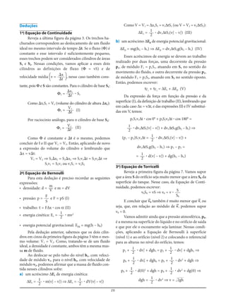 20
Deduções
1a
) Equação de Continuidade
Reveja a última figura da página 3. Os trechos ha-
churados correspondem ao deslocamento de um fluido
ideal no mesmo intervalo de tempo ⌬t. Se o fluxo (Φ) é
constante e esse intervalo é suficientemente pequeno,
esses trechos podem ser considerados cilindros de áreas
S1 e S2. Nessas condições, vamos aplicar a esses dois
cilindros as definições de fluxo (Φ = vS) e de
velocidade média [v = ], nesse caso também cons-
tante, pois Φ e S são constantes. Para o cilindro de base S1:
Φ1 = ؒ S1
Como ⌬x1S1 = V1 (volume do cilindro de altura ⌬x1):
Φ1 = (I)
Por raciocínio análogo, para o cilindro de base S2:
Φ2 = (II)
Como Φ é constante e ⌬t é o mesmo, podemos
concluir de I e II que V1 = V2. Então, aplicando de novo
a expressão do volume do cilindro e lembrando que
⌬x = v⌬t:
V1 = V2 ⇒ S1⌬x1 = S2⌬x2 ⇒ S1v1⌬t = S2v2⌬t ⇒
S1v1 = S2v2 ou v1S1 = v2S2
2-a
) Equação de Bernoulli
Para esta dedução é preciso recordar as seguintes
expressões:
• densidade: d = e m = dV
• pressão: p = e F = pS (I)
• trabalho: τ = FΔx ؒ cos α (II)
• energia cinética: Ec = ؒ mv2
• energia potencial gravitacional: Epg = mg(h – h0)
Pela dedução anterior, sabemos que os dois cilin-
dros em cinza da primeira figura da página 5 têm o mes-
mo volume: V1 = V2. Como, tratando-se de um fluido
ideal, a densidade é constante, ambos têm a mesma mas-
sa m de fluido.
Ao deslocar-se pelo tubo do nível h1, com veloci-
dade de módulo v1, para o nível h2, com velocidade de
módulo v2, podemos afirmar que a massa de fluido con-
tida nesses cilindros sofre:
a) um acréscimo ΔEc de energia cinética:
ΔEc = ؒ m(v2
2
– v1
2
) ⇒ ΔEc = ؒ dV(v2
2
– v1
2
)
1
2
1
2
1
2
F
S
m
V
V2
⌬t
V1
⌬t
⌬x1
⌬t
⌬x
⌬t
Como V = V1 = Δx1S1 = v1ΔtS1 (ou V = V2 = v2ΔtS2):
ΔEc = ؒ dv1ΔtS1(v2
2
– v1
2
) (III)
b) um acréscimo ΔEp de energia potencial gravitacional:
ΔEp = mg(h2 – h1) ⇒ ΔEp = dv1ΔtS1g(h2 – h1) (IV)
Esses acréscimos de energia se devem ao trabalho
realizado por duas forças, uma decorrente da pressão
p1, de módulo F1 = p1S1, atuando em S1 no sentido do
movimento do fluido, e outra decorrente da pressão p2,
de módulo F2 = p2S2, atuando em S2 no sentido oposto.
Então, podemos escrever:
τF=1
+ τF=2
= ΔEc + ΔEp (V)
Da expressão da força em função da pressão e da
superfície (I), da definição de trabalho (II), lembrando que
em cada caso Δx = vΔt, e das expressões III e IV substituí-
das em V, temos:
p1S1v1Δt ؒ cos 0° + p2S2v2Δt ؒ cos 180° =
ؒ dv1ΔtS1(v2
2
– v1
2
) + dv1ΔtS1g(h2 – h1) ⇒
(p1 – p2)S1v1Δt = ؒ dv1ΔtS1(v2
2
– v1
2
) +
dv1ΔtS1g(h2 – h1) ⇒ p1 – p2 =
= ؒ d(v2
2
– v1
2
) + dg(h2 – h1)
3a
) Equação de Torricelli
Reveja a primeira figura da página 7. Vamos supor
que a área S do orifício seja muito menor que a área S0 da
superfície do tanque. Nesse caso, da Equação de Conti-
nuidade, podemos escrever:
v0S0 = vS ⇒ v0 = v ؒ
E concluir que v=0 também é muito menor que v=, ou
seja, que, em relação ao módulo de v=, podemos supor
v0 = 0.
Vamos admitir ainda que a pressão atmosférica, p0,
é a mesma na superfície do líquido e no orifício de saída
e que por ele o escoamento seja laminar. Nessas condi-
ções, aplicando a Equação de Bernoulli à superfície
(nível 1) e ao orifício (nível 2) e colocando o referencial
para as alturas no nível do orifício, temos:
p1 + ؒ dv1
2
+ dgh1 = p2 + ؒ dv2
2
+ dgh2 ⇒
p0 + ؒ dv0
2
+ dgh0 = p0 + ؒ dv2
+ dgh ⇒
p0 + ؒ d(0)2
+ dgh = p0 + ؒ dv2
+ dg(0) ⇒
dgh = ؒ dv2
⇒ v = Ίහහ2gh
1
2
1
2
1
2
1
2
1
2
1
2
1
2
S
S0
1
2
1
2
1
2
1
2
 