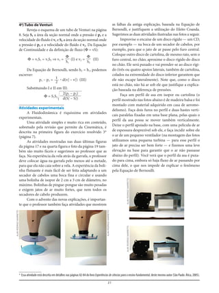 21
4a
) Tubo de Venturi
Reveja o esquema de um tubo de Venturi na página
8. Seja S1 a área da seção normal onde a pressão é p1 e a
velocidade do fluido é v1 e S2 a área da seção normal onde
a pressão é p2 e a velocidade do fluido é v2. Da Equação
de Continuidade e da definição de fluxo (Φ = vS):
Φ = v1S1 = v2S2 ⇒ v1 = (I) e v2 = (II)
Da Equação de Bernoulli, sendo h2 = h1, podemos
escrever:
p1 – p2 = ؒ d(v2
2
– v1
2
) (III)
Substituindo I e II em III:
Φ = S1S2Ίහහහහහහ
Atividades experimentais
A Fluidodinâmica é riquíssima em atividades
experimentais.
Uma atividade simples e muito rica em conteúdo,
sobretudo pela revisão que permite da Cinemática, é
descrita na primeira figura do exercício resolvido 3*
(página 7).
As atividades mostradas nas duas últimas figuras
da página 17 e na quarta figura e foto da página 19 tam-
bém são muito fáceis e sugerimos ao professor que as
faça. Na experiência da vela atrás da garrafa, o professor
deve colocar água na garrafa pelo menos até a metade,
para que ela não caia sobre a vela. A experiência da boli-
nha flutuante é mais fácil de ser feita adaptando a um
secador de cabelos uma boca fina e circular e usando
uma bolinha de isopor de 2 cm a 3 cm de diâmetro, no
máximo. Bolinhas de pingue-pongue são muito pesadas
e exigem jatos de ar muito fortes, que nem todos os
secadores de cabelo produzem.
Com o advento das novas explicações, é importan-
te que o professor também faça atividades que mostrem
2(p1 – p2)
d(S1
2
– S2
2
)
1
2
Φ
S2
Φ
S1
as falhas da antiga explicação, baseada na Equação de
Bernoulli, e justifiquem a utilização do Efeito Coanda.
Sugerimos as duas atividades ilustradas nas fotos a seguir.
Improvise o encaixe de um disco rígido — um CD,
por exemplo — na boca de um secador de cabelos, por
exemplo, para que o jato de ar passe pelo furo central.
Coloque outro disco de cartolina, de mesmo raio, sem o
furo central, no chão; aproxime o disco rígido do disco
no chão. Ele será puxado e vai prender-se ao disco rígi-
do (três ou quatro apoios laterais, também de cartolina,
colados na extremidade do disco inferior garantem que
ele não escape lateralmente). Note que, como o disco
está no chão, não há ar sob ele que justifique a explica-
ção baseada na diferença de pressões.
Faça um perfil de asa em isopor ou cartolina (o
perfil mostrado nas fotos abaixo é de madeira balsa e foi
montado com material adquirido em casa de aeromo-
delismo). Faça dois furos no perfil e duas hastes verti-
cais paralelas fixadas em uma base plana, pelas quais o
perfil da asa possa se mover também verticalmente.
Deixe o perfil apoiado na base, com uma película de ar
de espessura desprezível sob ele, e faça incidir sobre ele
o ar de um pequeno ventilador (na montagem das fotos
utilizamos uma pequena turbina — para esse perfil o
jato de ar precisa ser bem forte — e fizemos uma leve
elevação na base para garantir que o ar não passasse
abaixo do perfil). Você verá que o perfil da asa é puxa-
do para cima, embora só haja fluxo de ar passando por
cima dele, o que nos impede de explicar o fenômeno
pela Equação de Bernoulli.
* Essa atividade está descrita em detalhes nas páginas 82-84 do livro Experiências de ciências para o ensino fundamental, deste mesmo autor (São Paulo: Ática, 2005).
ALANRODRIGOMARRETTO
ALANRODRIGOMARRETTO
ALANRODRIGOMARRETTOALANRODRIGOMARRETTO
 