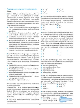 22
Preparação para o ingresso no ensino superior
Testes
1 (Unifra-RS) Num salto de paraquedas, verificamos
que a velocidade do paraquedista pode ser conside-
rada constante, ao menos depois de algum tempo
que o paraquedas tenha sido aberto. Dessa forma,
podemos considerá-lo como um movimento unifor-
me. Dentre os itens abaixo, qual apresenta uma expli-
cação plausível para esse fato?
a) Com o movimento apropriado de pernas e bra-
ços, o paraquedista consegue anular o efeito da
gravidade.
b) Na baixa atmosfera, o ar menos denso impede que
a velocidade dos objetos continue aumentando.
c) O ar menos aquecido vindo da região próxima à
terra impulsiona o paraquedas para cima.
d) A força de resistência do ar, em magnitude, é
aproximadamente igual à força gravitacional da
Terra, fazendo com que o paraquedista atinja uma
velocidade terminal constante.
e) No vácuo gerado pelo paraquedas em movimento,
ele passa a se mover com velocidade constante.
2 (Unifra-RS) Para fazer chegar água a uma popula-
ção cada vez maior das cidades grandes, é preciso,
além de outras coisas, aumentar a vazão de água nas
tubulações. Sendo v a velocidade da água na tubula-
ção e A a área de seção reta do tubo, é possível con-
cluir que:
a) A vazão é diretamente proporcional a v e inversa-
mente proporcional a A.
b) A vazão é inversamente proporcional a v e direta-
mente proporcional a A.
c) A vazão é inversamente proporcional a v e inver-
samente proporcional a A.
d) A vazão é diretamente proporcional a v e direta-
mente proporcional a A.
e) A vazão não depende de A ou v.
Para responder às questões de números 3 e 4 utilize
as informações abaixo.
De acordo com a Lei de Poiseuille, a velocidade v do
sangue, em centímetros por segundo, num ponto P à
distância d do eixo central de um vaso sanguíneo de
raio r é dada, aproximadamente, pela expressão
v = C(r2
– d2
), em que C é uma constante que depen-
de do vaso.
3 (PUCC-SP) A unidade da constante C no Sistema
Internacional é:
a) m–1
ؒ s–1
. d) m3
ؒ s.
b) m ؒ s–1
. e) m3
ؒ s–1
.
c) m2
ؒ s.
4 (PUCC-SP) Num dado instante, se a velocidade do
fluxo sanguíneo num ponto do eixo central da aorta é
de 28 cm/s e o raio desse vaso é 1 cm, a velocidade
em um ponto que dista 0,5 cm desse eixo é, em cen-
tímetros por segundo, igual a:
a) 19. d) 25.
b) 21. e) 27.
c) 23.
5 (PUC-RS) Quando um fluido é incompressível (mas-
sa específica constante), sua vazão em qualquer se-
ção reta de uma tubulação de diâmetro variável é
sempre a mesma e vale Av, em que A é a área da
seção reta e v é o valor médio da velocidade do flui-
do na seção. Considerando uma parte da tubulação
onde a área da seção reta é A1 e a velocidade média
do fluido é v1, e outra região onde a área da seção
reta é A2 = 3A1 e a velocidade média é v2 = xv1, o valor
de x é:
a) 9. d) .
b) 3. e) .
c) 1.
6 (PUC-RS) Quando a água passa numa tubulação
horizontal de uma seção de 4,0 cm de diâmetro para
outra seção de 2,0 cm de diâmetro:
a) sua velocidade diminui.
b) sua velocidade não se altera.
c) a pressão diminui.
d) a pressão aumenta.
e) a pressão não se altera.
7 (PUC-RS) Uma pequena esfera de vidro cai com ve-
locidade constante num líquido em repouso contido
num recipiente. Com relação aos módulos das forças
que atuam sobre a esfera, peso P, empuxo E e força
de atrito viscoso Fa, é correto afirmar que:
a) P = E. d) P = E – Fa.
b) P = Fa. e) P = Fa – E.
c) P = E + Fa.
8 (PUC-RS) A figura abaixo representa um segmento
de cano horizontal, com diâmetro variável, por onde
flui água. Considerando as seções retas A e B, é corre-
to afirmar que:
a) a pressão da água é me-
nor em A do que em B.
1
9
1
3
A B
 
