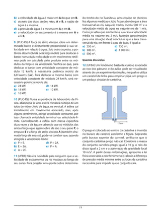 23
b) a velocidade da água é maior em A do que em B.
c) através das duas seções retas, A e B, a vazão de
água é a mesma.
d) a pressão da água é a mesma em A e em B.
e) a velocidade de escoamento é a mesma em A e
em B.
9 (PUC-RS) A força de atrito viscoso sobre um deter-
minado barco é diretamente proporcional à sua ve-
locidade em relação à água. Sob outro aspecto, a po-
tência desenvolvida pela força motriz para deslocar o
barco numa dada velocidade e em movimento retilí-
neo pode ser calculada pelo produto entre os mó-
dulos da força e da velocidade. Verifica-se que, para
deslocar o barco com velocidade constante de mó-
dulo 12 km/h, é necessária potência motriz de
6,0 kwatts (kW). Para deslocar o mesmo barco com
velocidade constante de módulo 24 km/h, será ne-
cessária potência motriz de:
a) 24 kW. d) 14 kW.
b) 18 kW. e) 10 kW.
c) 16 kW.
10 (PUC-RS) Numa experiência de laboratório de Fí-
sica, abandona-se uma esfera metálica no topo de um
tubo de vidro cheio de água, na vertical. A esfera cai
inicialmente em movimento acelerado, mas, após
alguns centímetros, atinge velocidade constante, por
isso chamada velocidade terminal ou velocidade-li-
mite. Considerando a esfera com massa específica
duas vezes a da água e sabendo que os módulos das
únicas forças que agem sobre ela são o seu peso P, o
empuxo E e a força de atrito viscoso A (também cha-
mada força de arrasto), pode-se concluir que, quando
atingida a velocidade-limite:
a) P = E. d) P = 2A.
b) E = 2A. e) P = A.
c) A = 2E.
11 (UFPA) Não era novidade para ninguém que a ve-
locidade de escoamento do rio mudava ao longo de
seu curso. Para projetar uma ponte sobre determina-
do trecho do rio Tuandeua, uma equipe de técnicos
fez algumas medidas e João ficou sabendo que a área
transversal ao rio, naquele trecho, media 500 m2
e a
velocidade média da água na vazante era de 1 m/s.
Como já sabia que em frente a sua casa a velocidade
média na vazante era 2 m/s, fazendo aproximações
para uma situação ideal, conclui-se que a área trans-
versal do rio, em frente à casa de João, é igual a:
a) 250 m2
. d) 750 m2
.
b) 300 m2
. e) 1 000 m2
.
c) 500 m2
.
Questão discursiva
12 (UFBA) Um fenômeno bastante curioso associado
ao voo dos pássaros e do avião pode ser visualizado
através de um experimento simples, no qual se utiliza
um carretel de linha para empinar pipa, um prego e
um pedaço circular de cartolina.
2 cm
O prego é colocado no centro da cartolina e inserido
no buraco do carretel, conforme a figura. Soprando
pelo buraco superior do carretel, verifica-se que o
conjunto cartolina-prego não cai. Considere a massa
do conjunto cartolina-prego igual a 10 g, o raio do
disco igual a 2 cm e a aceleração da gravidade local
10 m/s2
. A partir dessas informações, apresente a lei
física associada a esse fenômeno e calcule a diferença
de pressão média mínima entre as faces da cartolina
necessária para impedir que o conjunto caia.
 