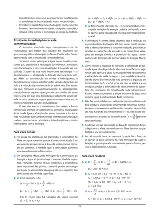 26
identificando como seus avanços foram modificando
as condições de vida e criando novas necessidades.
• Perceber o papel desempenhado pelo conhecimento
físico no desenvolvimento da tecnologia e a complexa
relação entre ciência e tecnologia ao longo da história.
Atividades interdisciplinares e de
contextualização
O assunto abordado aqui complementa os de
Hidrostática, que tratam dos líquidos em equilíbrio (os
gases em equilíbrio são objeto daTeoria Cinética dos Gases,
apresentada com o estudo da Termodinâmica).
Ter como temas principais a água, como líquido, e o ar,
como gás, possibilita a realização de inúmeras atividades
interdisciplinares e de contextualização. Esta pode ser tra-
balhada a partir da sua mais importante tecnologia — a
Aerodinâmica —, destacada na foto de abertura deste arti-
go. Além da sustentação de aviões e helicópteros, a
Aerodinâmica estuda a aderência dos veículos terrestres ao
solo e a redução da resistência do ar sobre eles. São assun-
tos que motivam extraordinariamente os adolescentes,
principalmente aqueles que gostam de corridas de auto-
móvel, área em que essa tecnologia é altamente desenvol-
vida — se o professor sugerir pesquisas nessa área, certa-
mente encontrará adesões entusiásticas.
O voo das aves e o movimento dos peixes, a forma
como esses animais se sustentam ou vencem a viscosidade
do ar ou da água e a função das penas nas aves e das esca-
mas nos peixes são também temas interessantíssimos que
podem proporcionar atividades interdisciplinares muito
motivadoras com a biologia.
Para você pensar
1. Por causa da aceleração da gravidade, a velocidade do
filete de água aumenta ao cair. Como a velocidade é in-
versamente proporcional à área da seção normal do tu-
bo de corrente, à medida que a velocidade aumenta
essa área diminui e o filete afina.
2. Em condições ideais, pelo Princípio da Conservação da
Energia, a água só pode atingir o mesmo nível da super-
fície. Portanto, mesmo nessas condições, a experiência
seria impossível. Na prática, como há perdas de energia
por causa da viscosidade da água e do ar, o esguicho fica
bem abaixo do nível da superfície.
3. a) Em I, sendo h1 = h2:
p1 + ؒ dv1
2
= p2 + ؒ dv2
2
⇒
p1 – p2 = ؒ dv2
2
– ؒ dv1
2
⇒ p1 – p2 = ؒ d(v2
2
– v1
2
)
Em II, como não há variação da seção normal
(S1 = S2 ⇒ v1 = v2):
1
2
1
2
1
2
1
2
1
2
p1 + dgh1 = p2 + dgh2 ⇒ p1 – p2 = dgh2 – dgh1 ⇒
p2 – p1 = dg(h2 – h1)
b) A diferença de pressões (p1 – p2) é responsável, em I,
só pela variação da energia cinética do líquido e, em
II, apenas pela variação da energia potencial gravita-
cional.
4. A afirmação é correta. Basta observar que a dedução da
expressão dessa lei (página 20) tem como ponto de par-
tida a identidade entre o trabalho realizado pelas forças
devidas às variações de pressão e as respectivas varia-
ções de energia cinética e potencial da água, conse-
quência do Princípio da Conservação da Energia Mecâ-
nica.
5. Como mostra a equação de Torricelli, a velocidade de saí-
da da água não depende da abertura do orifício, ou seja,
nesse caso apertar a saída da mangueirinha não aumenta
a velocidade de saída da água, o que invalida a ideia ini-
cial do aluno. Esse resultado não contraria a Equação de
Continuidade (v1S1 = v2S2), pois ela não se aplica a essa
situação porque a velocidade de abaixamento da super-
fície do recipiente foi considerada nula (desprezível).
Assim, cinematicamente, a altura máxima da água será
sempre igual à profundidade h do recipiente.
6. Não faz sentido falar em coeficiente de viscosidade está-
tico porque a viscosidade depende da existência do mo-
vimento relativo entre as diferentes camadas de um flui-
do. Não havendo esse movimento (v = 0), não existe vis-
cosidade e a expressão do coeficiente [η = ] perde o
seu significado.
7. A adesão viscosa do líquido ao bico do recipiente dirige
o líquido e o afina, tornando-o um filete laminar, o que
facilita o seu derramamento.
8. Ao cair através do ar, a curvatura da gota faz o fluxo de
ar curvar-se para contorná-la. Pelo Princípio da Ação e
Reação, a gota é puxada lateralmente para o fluxo e, por
isso, é ligeiramente achatada.
Para você resolver
1. a) Φ = ⇒ ΦE = ⇒ ΦE = 0,20 L/s ⇒
ΦE = 2,0 ؒ 10–4
m3
/s
b) rE = 0,50 cm = 5,0 ؒ 10–3
m ⇒ SE = πrE
2
⇒
SE = 3,1(5,0 ؒ 10–3
)2
⇒ SE = 7,8 ؒ 10–5
m2
ΦE = vESE ⇒ 2,0 ؒ 10–4
= vE ؒ 7,8 ؒ 10–5
⇒
vE = 2,6 m/s
c) rT = ⇒ rT = 1,3 cm = 1,3 ؒ 10–2
m ⇒
ST = πrT
2
⇒ ST = 3,1(1,3 ؒ 10–2
)2
⇒ ST = 5,2 ؒ 10–4
m2
2,5
2
12
60
V
Δt
Fy
Sv
 