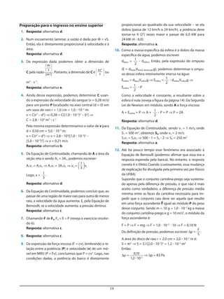 proporcional ao quadrado da sua velocidade – se ela
dobra (passa de 12 km/h a 24 km/h), a potência deve
tornar-se 4 (22
) vezes maior e passar de 6,0 kW para
24 kW (4 ؒ 6,0).
Resposta: alternativa a.
10. Como a massa específica da esfera é o dobro da massa
específica da água, podemos escrever
dágua = ؒ desfera. Então, pela expressão do empuxo
(E = dfluidoVfluido deslocadog), podemos determinar o empu-
xo dessa esfera inteiramente imersa na água:
Eesfera = dáguaVesferag ⇒ Eesfera = ؒ desferaVesferag ⇒
Eesfera = ؒ P
Como a velocidade é constante, a resultante sobre a
esfera é nula (reveja a figura da página 14). Da Segunda
Lei de Newton em módulo, sendo A a força viscosa:
A + Eesfera = P ⇒ A + ؒ P = P ⇒ P = 2A
Resposta: alternativa d.
11. Da Equação de Continuidade, sendo v1 = 1 m/s, onde
S1 = 500 m2
, obtemos S2, onde v2 = 2 m/s:
S1v1 = S2v2 ⇒ 500 ؒ 1 = S2 ؒ 2 ⇒ S2 = 250 m2
Resposta: alternativa a.
12. Até há pouco tempo esse fenômeno era associado à
Equação de Bernoulli (podemos afirmar que essa era a
resposta esperada pela banca). No entanto, a resposta
correta é o Efeito Coanda (curiosamente, essa mudança
de explicação foi divulgada pela primeira vez por físicos
da UFBA).
Supondo que o conjunto cartolina-prego seja sustenta-
do apenas pela diferença de pressão, o que não é mais
aceito como verdadeiro, a diferença de pressão média
mínima entre as faces da cartolina necessária para im-
pedir que o conjunto caia deve ser aquela que resulte
em uma força ascendente F= igual ao módulo P do peso
desse conjunto. Sendo m = 10 g = 1,0 и 10–2
kg a massa
do conjunto cartolina-prego e g = 10 m/s2
, o módulo da
força ascendente é:
F = P ⇒ F = mg ⇒ F = 1,0 и 10–2
и 10 ⇒ F = 0,10 N
Da definição de pressão, podemos escrever Δp = .
A área do disco de raio r = 2,0 cm = 2,0 ؒ 10–2
m é:
S = πr2
⇒ S = 3,1(2,0 ؒ 10–2
)2
= 1,2 ؒ 10–3
m2
Então:
Δp = ⇒ Δp = 83 Pa
0,10
1,2ؒ10–3
F
S
1
2
1
2
1
2
1
2
Preparação para o ingresso no ensino superior
1. Resposta: alternativa d.
2. Num escoamento laminar, a vazão é dada por Φ = vS.
Então, ela é diretamente proporcional à velocidade e à
área.
Resposta: alternativa d.
3. Da expressão dada podemos obter a dimensão de
C pela razão
5 6
. Portanto, a dimensão de C é 5 6 ou
m3
и s–1
.
Resposta: alternativa e.
4. Ainda dessa expressão, podemos determinar C usan-
do a expressão da velocidade do sangue (v = 0,28 m/s)
para um ponto P localizado no eixo central (d = 0) em
um vaso de raio r = 1,0 cm = 1,0 ؒ 10–2
m:
v = C(r2
– d2
) ⇒ 0,28 = C[(1,0 ؒ 10–2
)2
– 02
] ⇒
C = 2,8 ؒ 103
m3
ؒ s–1
Pela mesma expressão determinamos o valor de v para
d = 0,50 cm = 5,0 ؒ 10–3
m:
v = C(r2
– d2
) ⇒ v = 2,8 ؒ 103
[(1,0 ؒ 10–2
)2
–
(5,0 ؒ 10–3
)2
] ⇒ v = 0,21 m/s
Resposta: alternativa b.
5. Da Equação de Continuidade, chamando de A a área da
seção reta e sendo A2 = 3A1, podemos escrever:
A1v1 = A2v2 ⇒ A1v1 = 3A1v2 ⇒ v2 = [ ]v1
Logo, x = .
Resposta: alternativa d.
6. Da Equação de Continuidade, podemos concluir que, ao
passar de uma região de maior raio para outra de menor
raio, a velocidade da água aumenta. E, pela Equação de
Bernoulli, se a velocidade aumenta, a pressão diminui.
Resposta: alternativa c.
7. Chamando F de Fa, Fa + E = P (reveja o exercício resolvi-
do 6).
Resposta: alternativa c.
8. Resposta: alternativa c.
9. Da expressão da força viscosa (F = cv), lembrando a re-
lação entre a potência (P) e velocidade (v) de um mó-
vel em MRU (P = Fv), concluímos que P = cv2
. Logo, nas
condições dadas, a potência do barco é diretamente
1
3
1
3
m3
s
m
s
[m2
]
28
 