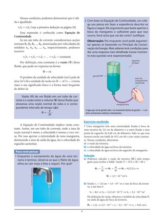 4
2 Com base na Equação de Continuidade, um cole-
ga seu pensa em fazer a experiência descrita na
figura a seguir. Ele argumenta que basta apertar a
boca da mangueira o suficiente para que isso
ocorra. Você acha que vai dar certo? Justifique.
Observação: Por enquanto você pode argumen-
tar apenas se baseando no Princípio da Conser-
vação da Energia. Mais adiante terá condições para
dar uma resposta mais detalhada (nesse momen-
to esta questão será reapresentada).
Nessas condições, podemos demonstrar que é váli-
da a igualdade:
v1S1 = v2S2 (veja a primeira dedução na página 20)
Essa expressão é conhecida como Equação de
Continuidade.
Se em um tubo de corrente considerarmos seções
normais S1, S2, S3, ..., Sn, atravessadas por velocidades de
módulos v1, v2, v3, ..., vn, respectivamente, podemos
escrever:
v1S1 = v2S2 = v3S3 = ... = vnSn = constante
Por definição, essa constante é a vazão (⌽) desse
fluido, que pode ser expressa na forma:
⌽ = vS
O produto da unidade de velocidade (m/s) pela de
área (m2
) dá a unidade da vazão no SI — m3
/s — e torna
claro o seu significado físico e a forma mais frequente
de defini-la:
Vazão (⌽) de um fluido em um tubo de cor-
rente é a razão entre o volume (V) desse fluido que
atravessa uma seção normal do tubo e o corres-
pondente intervalo de tempo (⌬t):
⌽ =
A Equação de Continuidade implica vazão cons-
tante. Assim, em um tubo de corrente, onde a área da
seção normal é maior, a velocidade é menor, e vice-ver-
sa. Por isso apertar a extremidade de uma mangueira,
diminuindo a área de saída da água, faz a velocidade do
esguicho aumentar.
V
⌬t
garrafa PET
boca da
mangueirinha
espremida
mangueirinha
esguicho
de água
A água que sai da garrafa sobe e cai novamente dentro da garrafa — o sis-
tema vai funcionar continua e eternamente...
Para você pensar
1 Enquanto o escoamento da água de uma tor-
neira é laminar, observa-se que o filete de água
afina ao cair (veja a foto a seguir). Por quê?
Exercício resolvido
1 Uma mangueira tem uma extremidade fixada à boca de
uma torneira de 2,0 cm de diâmetro e a outra fixada a uma
ponta de esguicho de 0,40 cm de diâmetro. Sabe-se que essa
torneira enche um balde de 10 L em 40 s com vazão constan-
te. Nessas condições, determine:
a) a vazão da torneira;
b) a velocidade da água na boca da torneira;
c) a velocidade da água na boca do esguicho da mangueira.
Solução
a) Podemos calcular a vazão da torneira (ΦT) pelo tempo
gasto para encher o balde. Sendo V = 10 L e Δt = 40 s:
ΦT = ⇒ ΦT = ⇒ ΦT = 0,25 L/s ⇒
ΦT = 2,5 ؒ 10–4
m3
/s
b) Sendo rT = 1,0 cm = 1,0 ؒ 10–2
m o raio da boca da tornei-
ra, a sua área é:
ST = πrT
2
⇒ ST = 3,1(1,0 ؒ 10–2
)2
⇒ ST = 3,1 ؒ 10–4
m2
Da definição de vazão, obtemos o módulo da velocidade v=T
na saída da água da boca da torneira:
ΦT = vTST ⇒ 2,5 ؒ 10–4
= vT ؒ 3,1 ؒ 10–4
⇒ vT = 0,81 m/s
10
40
V
⌬t
EDUARDOSANTALIESTRA
 