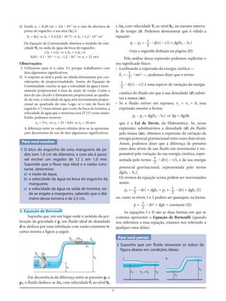 5
c) Sendo rE = 0,20 cm = 2,0 ؒ 10–3
m o raio da abertura da
ponta do esguicho, a sua área (SE) é:
SE = πrE
2
⇒ SE = 3,1(2,0 ؒ 10–3
)2
⇒ SE = 1,2 ؒ 10–5
m2
Da Equação de Continuidade obtemos o módulo da velo-
cidade v=E na saída da água da boca do esguicho:
v1S1 = v2S2 ⇒ vTST = vESE ⇒
0,81 ؒ 3,1 ؒ 10–4
= vE ؒ 1,2 ؒ 10–5
⇒ vE = 21 m/s
Observações:
I. Utilizamos para π o valor 3,1 porque trabalhamos com
dois algarismos significativos.
II. A resposta ao item c pode ser obtida diretamente por con-
siderações de proporcionalidade. Assim, da Equação de
Continuidade conclui-se que a velocidade da água é inver-
samente proporcional à área da seção de vazão. Como a
área de um círculo é diretamente proporcional ao quadra-
do do raio, a velocidade da água será inversamente propor-
cional ao quadrado do raio. Logo, se o raio da boca do
esguicho é 5 vezes menor que o raio da boca da torneira, a
velocidade da água que o atravessa será 25 (52
) vezes maior.
Então, podemos escrever:
vE = 52
vT ⇒ vE = 25 ؒ 0,81 ⇒ vE = 20 m/s
A diferença entre os valores obtidos deve-se às aproxima-
ções decorrentes do uso de dois algarismos significativos.
Para você resolver
1 O bico do esguicho de uma mangueira de jar-
dim tem 1,0 cm de diâmetro, e com ela é possí-
vel encher um regador de 12 L em 1,0 min.
Supondo que o fluxo seja ideal e a vazão cons-
tante, determine:
a) a vazão da água;
b) a velocidade da água na boca do esguicho da
mangueira;
c) a velocidade da água na saída da torneira, on-
de se engata a mangueira, sabendo que o diâ-
metro dessa torneira é de 2,5 cm.
e Δx2 com velocidade v=2 ao nível h2, no mesmo interva-
lo de tempo Δt. Podemos demonstrar que é válida a
equação:
p1 – p2 = ؒ d(v2
2
– v1
2
) + dg(h2 – h1)
(veja a segunda dedução na página 20)
Pela análise dessa expressão podemos explicitar o
seu significado físico:
• Lembrando a expressão da energia cinética —
Ec = ؒ mv2
—, podemos dizer que o termo
ؒ d(v2
2
– v1
2
) é uma espécie de variação da energia
cinética do fluido em que a sua densidade (d) substi-
tui a massa (m);
• Se o fluido estiver em repouso, v1 = v2 = 0, essa
expressão assume a forma:
p1 – p2 = dg(h2 – h1) ⇒ Δp = dgΔh
que é a Lei de Stevin, da Hidrostática. Se, nessa
expressão, substituirmos a densidade (d) do fluido
pela massa (m), obtemos a expressão da variação da
energia potencial gravitacional entre esses dois níveis.
Assim, podemos dizer que a diferença de pressões
entre dois níveis de um fluido em movimento é res-
ponsável pela variação da sua energia cinética, repre-
sentada pelo termo ؒ d(v2
2 – v1
2
), e da sua energia
potencial gravitacional, representada pelo termo
dg(h2 – h1).
Os termos da equação acima podem ser rearranjados
assim:
p1 + ؒ dv1
2
+ dgh1 = p2 + ؒ dv2
2 + dgh2 (I)
ou, como os níveis 1 e 2 podem ser quaisquer, na forma:
p + ؒ dv2
+ dgh = constante (II)
As equações I e II são as duas formas em que se
costuma apresentar a Equação de Bernoulli (quando
nos referimos a essa equação, estamos nos referindo a
qualquer uma delas).
Para você pensar
3 Suponha que um fluido atravesse os tubos da
figura abaixo em condições ideais:
1
2
1
2
1
2
1
2
1
2
1
2
1
2
S1
p1
p2
v=1
v=2
h1
⌬x1
S2
⌬x2
h2
3. Equação de Bernoulli
Suponha que, em um lugar onde o módulo da ace-
leração da gravidade é g, um fluido ideal de densidade
d se desloca por uma tubulação com vazão constante Φ,
como mostra a figura a seguir.
h1
h1
I II
h1 = h2 h2
h2
Em decorrência da diferença entre as pressões p1 e
p2, o fluido desloca-se Δx1 com velocidade v=1 ao nível h1
 