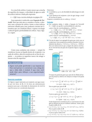 7
Se a área S do orifício é muito menor que a área S0
da superfície do tanque, a velocidade da água na saída
do orifício inferior é dada pela expressão:
v = √හහ2gh (veja a terceira dedução na página 20)
Essa expressão é conhecida como Equação de Tor-
ricelli. Note que nela não se considera a forma, a aber-
tura, nem a posição do orifício. Assim, se dois orifícios
estiverem voltados para cima, podemos concluir da Ci-
nemática que, em condições ideais, o repuxo vai atingir
a altura h igual à profundidade do orifício. Veja a figu-
ra a seguir.
Determine:
a) os módulos vA, vB e vC da velocidade de saída da água em cada
orifício;
b) a que distância do recipiente o jato de água atinge o nível
da sua base de apoio.
Despreze a resistência do ar e adote g = 10 m/s2
.
Solução
a) Nas condições dadas, é válida a Equação de Torricelli
(v = √හ2හgh), em que h é a profundidade de cada furo:
•para o furo A, à profundidade hA = 0,050 m:
vA = √හහ2gහhA ⇒ vA = √හහහහහහ2 ؒ 10 ؒ 0,050 ⇒ vA = 1,0 m/s
•para o furo B, à profundidade hB = 0,10 m:
vB = √හ2gහhB ⇒ vB = √හහහහහහ2 ؒ 10 ؒ 0,10 ⇒ vB = 1,4 m/s
•para o furo C, à profundidade hC = 0,15 m:
vC = √හ2gහhC ⇒ vC = √හහහහහහ2 ؒ 10 ؒ 0,15 ⇒ vC = 1,7 m/s
b) Um jato de água é um agregado de gotas que, neste caso, se
comportam como pequeninos projéteis lançados horizon-
talmente das alturas yA = 0,15 m, yB = 0,10 m e yC = 0,050 m.
Para um referencial em que a origem das alturas está fixa-
da no nível da base de apoio do recipiente (figura a seguir),
temos:Como essas condições não existem — sempre há
resistência viscosa no líquido dentro do recipiente e na
saída do orifício, além da resistência do ar fora do reci-
piente —, na prática os esguichos nunca vão atingir o
mesmo nível da superfície.
Para você pensar
5 Agora você pode aprofundar a sua resposta ao
Para você pensar 2 e convencer o seu colega de
que a ideia dele é inviável. O que mais você
pode dizer para reforçar a sua argumentação
anterior?
Exercício resolvido
3 A figura a seguir representa um recipiente com água vazan-
do por três furos: A, B e C. Os furos são suficientemente
pequenos para que a velocidade de abaixamento do nível da
superfície possa ser considerada desprezível.
5,0 cm
5,0 cm
A
B
C
5,0 cm
5,0 cm
0,20
y (m)
x (m)
0 0,050 0,10 0,15 0,20
0,15
0,10
0,050
A
B
C
O tempo de queda das gotas que saem de A, obtido da fun-
ção da posição y (altura) em relação ao tempo t da queda
livre, é:
y = y0 + v0yt + ؒ gt2
⇒ 0 = yA + 0 ؒ tA + (–g)tA
2
⇒
0 = 0,15 – 5,0tA
2
⇒ tA = 0,17 s
Para as gotas que saem de B:
y = y0 + v0yt + ؒ gt2
⇒ 0 = yB + 0 ؒ tB + (–g)tB
2
⇒
0 = 0,10 – 5,0tB
2
⇒ tB = 0,14 s
E para as gotas que saem de C:
y = y0 + v0yt + ؒ gt2
⇒ 0 = yC + 0 ؒ tC + (–g)tC
2
⇒
0 = 0,050 – 5,0tC
2
⇒ tC = 0,10 s
Sendo desprezível a resistência do ar, o movimento de cada
gota na direção do eixo x é retilíneo uniforme. Assim, para
as gotas saídas de A:
x = x0 + vt ⇒ xA = x0 + vAtA ⇒ xA = 0 + 1,0 ؒ 0,17 ⇒ xA = 0,17 m
Para as gotas saídas de B:
x = x0 + vt ⇒ xB = x0 + vBtB ⇒ xB = 0 + 1,4 ؒ 0,14 ⇒ xB = 0,20 m
E para as gotas saídas de C:
x = x0 + vt ⇒ xC = x0 + vCtC ⇒ xC = 0 + 1,7 ؒ 0,10 ⇒ xC = 0,17 m
1
2
1
2
1
2
1
2
1
2
1
2
 