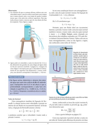 8
Observações:
I. Ao contrário do que se costuma afirmar, embora saia com
velocidade maior, o jato do orifício mais baixo nem sempre
tem o maior alcance, pois o seu tempo de queda é sempre
menor que o dos jatos dos orifícios superiores. Para que
tenha alcance maior, é preciso que ele caia abaixo da base
do recipiente. Veja a figura a seguir.
Se em uma canalização houver um estrangulamen-
to, nele a área da seção normal é menor. Da Equação de
Continuidade (v1S1 = v2S2), obtemos:
S2 Ͻ S1 ⇒ v2 Ͼ v1 (II)
De I e II concluímos que:
S2 Ͻ S1 ⇒ p2 Ͻ p1
Portanto, para um fluido ideal em escoamento
laminar, a pressão é menor onde a área da seção normal
também é menor, e maior onde a área da seção normal
é maior — é o Efeito Venturi, assim chamado em
decorrência dos trabalhos realizados em 1791 pelo físi-
co italiano Giovanni Battista Venturi. Tubos com um ou
mais estrangulamentos, como os das figuras a seguir,
são conhecidos como tubos de Venturi.
8,0 cm
8,0 cm
A
B
C
8,0 cm
8,0 cm
II. Agora pode ser entendida a razão do desnível de 3,2 m e
das dimensões tão grandes da caixa-d’água da figura dada
no fim do exercício resolvido 2 (página 6). A largura da
caixa-d’água é necessária para que a velocidade de abaixa-
mento de sua superfície seja desprezível, e, nessas condi-
ções, esse desnível corresponde à velocidade v2 = 8,0 m/s.
Para você resolver
3 Na figura acima, determine o alcance dos jatos
de água que saem dos orifícios A, B e C sabendo
que o banquinho tem 0,72 m de altura e que a
profundidade correspondente a cada furo em
relação à superfície é: hA = 0,080 m; hB = 0,16 m;
hC = 0,24 m. Despreze a resistência do ar e adote
g = 10 m/s2
.
Tubo de Venturi
Uma consequência imediata da Equação de Ber-
noulli é a relação inversa entre velocidade e pressão no
interior de um fluido em escoamento laminar. Se h não
varia, a Equação de Bernoulli assume a forma:
p1 + ؒ dv1
2
= p2 + ؒ dv2
2
e podemos concluir que a velocidade é maior onde a
pressão é menor:
v2 Ͼ v1 ⇒ p2 Ͻ p1 (I)
1
2
1
2
Dispositivo de demonstração
do Efeito Venturi: pela man-
gueirinha amarela injeta-se
um fluxo de ar no tubo hori-
zontal com seção normal va-
riável. Observa-se que o nível
da água (coluna líquido lilás)
sobe mais no tubo vertical
ligado à região do tubo hori-
zontalemqueaáreadeseção
normal é menor, mostrando
que a pressão do ar nessa
região também é menor.
v=2
p2
p1
v=1
⌬h
Esquema de um tubo de Venturi utilizado para medir a vazão (Φ) de um fluido
por meio da diferença de pressões em uma tubulação.
Assim, conhecendo as áreas das seções normais S1
e S2 do tubo onde se medem as pressões p1 e p2, pode-
mos demonstrar que:
Φ = S1S2
Ί
හහහහහ
(veja a quarta dedução na página 21)
Com essa expressão é possível calcular a vazão em
um tubo de Venturi pela diferença de pressões em duas
2(p1 – p2)
d(S2
1 – S2
2)
www.phys.vt.edu
 