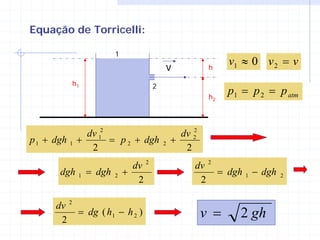 Equação de Torricelli:

                         1
                                          v             h
                                                             v1 ≈ 0 v 2 = v
          h1                          2
                                                        h2
                                                             p1 = p 2 = p atm


              dv 12                                2
                                                dv 2
p 1 + dgh 1 +       = p 2 + dgh           2   +
               2                                 2
                               dv 2                dv 2
       dgh   1   = dgh   2   +                          = dgh 1 − dgh   2
                                2                   2

      dv 2
       2
           = dg ( h1 − h 2 )                           v =     2 gh
 