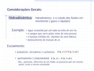 Considerações Gerais:

Hidrodinâmica: hidrodinâmica é o estudo dos fluidos em
                        movimento ( gases e líquidos)


  Exemplo:    • água escoando por um tubo ou leito de um rio.
              • o sangue que corre pelas veias de uma pessoa.
              • a fumaça emitida ela chaminé de uma fábrica.
              • deslocamento de massas de ar.

Escoamento:
    • turbulento: corredeiras e cachoeiras    V (x, t )   ≠ V (x, t+Δt )

    • permanente ( estacionário) V (x, t ) = V (x, t+Δt )
       Obs.: partículas diferentes de um fluido, ao passarem por um mesmo
       ponto, terão a mesma velocidade
 
