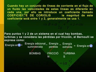 Cuando hay un conjunto de líneas de corriente en el flujo de
un fluido las velocidades de estas líneas es diferente en
cada una, por ello se introduce un coeficiente llamado
COEFICIENTE DE CORIOLIS la magnitud de este
coeficiente está entre 1 y 2, generalmente se usa 1.
α
ctez
P
g
v
B =++=⇒
γ
α
2
2
Para puntos 1 y 2 de un sistema en el cual hay bombas,
turbinas y se considera las pérdidas por fricción, el Bernoulli se
expresa como:
BOMBAS FRICCIÓ
N
TURBINA
S
Energía adicional
suministrada
Energía
perdida
Energía
extraída Energía en 2Energía en 1 =+
_ _
1 2
)
2
()
2
( 2
2
2
2
1
1
2
1
z
P
g
v
EEEz
P
g
v
eps ++=−−+++
γ
α
γ
α
 