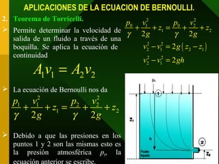 APLICACIONES DE LA ECUACION DE BERNOULLI.
2. Teorema de Torricelli.
 Permite determinar la velocidad de
salida de un fluido a través de una
boquilla. Se aplica la ecuación de
continuidad
 La ecuación de Bernoulli nos da
 Debido a que las presiones en los
puntos 1 y 2 son las mismas esto es
la presión atmosférica p0, la
2 2
1 1 2 2
1 2
2 2
p v p v
z z
g gγ γ
+ + = + +
1 1 2 2Av A v=
( )
2 2
0 01 2
1 2
2 2
2 1 2 1
2 2
2 1
2 2
2
2
p pv v
z z
g g
v v g z z
v v gh
γ γ
+ + = + +
− = −
− =
 