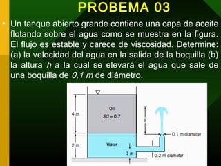 PROBEMA 03
• Un tanque abierto grande contiene una capa de aceite
flotando sobre el agua como se muestra en la figura.
El flujo es estable y carece de viscosidad. Determine:
(a) la velocidad del agua en la salida de la boquilla (b)
la altura h a la cual se elevará el agua que sale de
una boquilla de 0,1 m de diámetro.
 