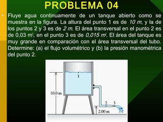 PROBLEMA 04
• Fluye agua continuamente de un tanque abierto como se
muestra en la figura. La altura del punto 1 es de 10 m, y la de
los puntos 2 y 3 es de 2 m. El área transversal en el punto 2 es
de 0,03 m2
, en el punto 3 es de 0,015 m2
. El área del tanque es
muy grande en comparación con el área transversal del tubo.
Determine: (a) el flujo volumétrico y (b) la presión manométrica
del punto 2.
 