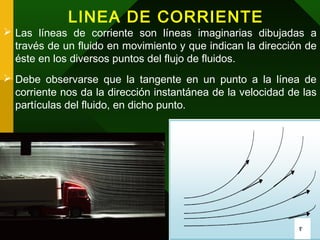 LINEA DE CORRIENTE
 Las líneas de corriente son líneas imaginarias dibujadas a
través de un fluido en movimiento y que indican la dirección de
éste en los diversos puntos del flujo de fluidos.
 Debe observarse que la tangente en un punto a la línea de
corriente nos da la dirección instantánea de la velocidad de las
partículas del fluido, en dicho punto.
 