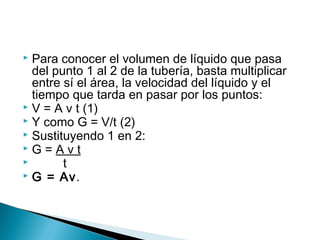  Para conocer el volumen de líquido que pasa
del punto 1 al 2 de la tubería, basta multiplicar
entre sí el área, la velocidad del líquido y el
tiempo que tarda en pasar por los puntos:
 V = A v t (1)
 Y como G = V/t (2)
 Sustituyendo 1 en 2:
 G = A v t
 t
 G = Av.
 