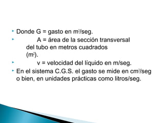 Donde G = gasto en m3
/seg.
 A = área de la sección transversal
del tubo en metros cuadrados
(m2
).
 v = velocidad del líquido en m/seg.
 En el sistema C.G.S. el gasto se mide en cm3
/seg
o bien, en unidades prácticas como litros/seg.
 