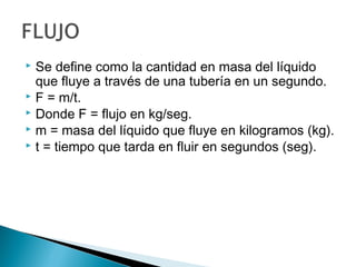  Se define como la cantidad en masa del líquido
que fluye a través de una tubería en un segundo.
 F = m/t.
 Donde F = flujo en kg/seg.
 m = masa del líquido que fluye en kilogramos (kg).
 t = tiempo que tarda en fluir en segundos (seg).
 