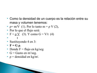  Como la densidad de un cuerpo es la relación entre su
masa y volumen tenemos:
 ρ= m/V (1). Por lo tanto m = ρ V (2),
 Por lo que el flujo será:
 F = ρ V (3). Y como G = V/t (4)
 t
 Sustituyendo 4 en 3:
 F = G ρ.
 Donde F = flujo en kg/seg
 G = Gasto en m3
/seg.
 ρ = densidad en kg/m3
.
 