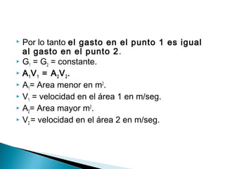  Por lo tanto el gasto en el punto 1 es igual
al gasto en el punto 2.
 G1 = G2 = constante.
 A1V1 = A2V2.
 A1= Area menor en m2
.
 V1 = velocidad en el área 1 en m/seg.
 A2= Area mayor m2
.
 V2 = velocidad en el área 2 en m/seg.
 