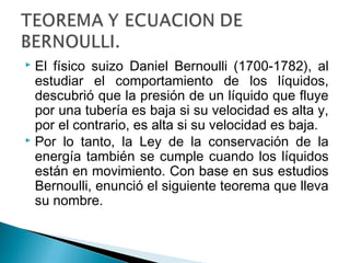  El físico suizo Daniel Bernoulli (1700-1782), al
estudiar el comportamiento de los líquidos,
descubrió que la presión de un líquido que fluye
por una tubería es baja si su velocidad es alta y,
por el contrario, es alta si su velocidad es baja.
 Por lo tanto, la Ley de la conservación de la
energía también se cumple cuando los líquidos
están en movimiento. Con base en sus estudios
Bernoulli, enunció el siguiente teorema que lleva
su nombre.
 