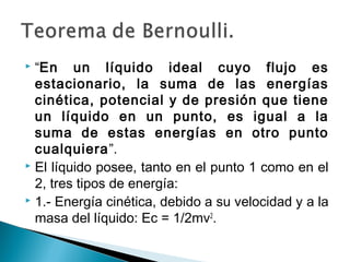  “En un líquido ideal cuyo flujo es
estacionario, la suma de las energías
cinética, potencial y de presión que tiene
un líquido en un punto, es igual a la
suma de estas energías en otro punto
cualquiera”.
 El líquido posee, tanto en el punto 1 como en el
2, tres tipos de energía:
 1.- Energía cinética, debido a su velocidad y a la
masa del líquido: Ec = 1/2mv2
.
 