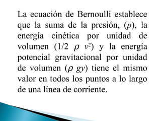 La ecuación de Bernoulli establece
que la suma de la presión, (p), la
energía cinética por unidad de
volumen (1/2 ρ v2
) y la energía
potencial gravitacional por unidad
de volumen (ρ gy) tiene el mismo
valor en todos los puntos a lo largo
de una línea de corriente.
 