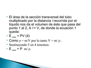  El área de la sección transversal del tubo
multiplicado por la distancia l recorrida por el
líquido nos da el volumen de éste que pasa del
punto 1 al 2, A l = V, de donde la ecuación 1
queda:
 E presión = PV (4)
 Como ρ = m/V por lo tanto V = m/ ρ .
 Sustituyendo 5 en 4 tenemos:
 E presión = P m/ ρ.
 