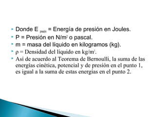  Donde E presión = Energía de presión en Joules.
 P = Presión en N/m2
o pascal.
 m = masa del líquido en kilogramos (kg).
 ρ = Densidad del líquido en kg/m3
.
 Así de acuerdo al Teorema de Bernoulli, la suma de las
energías cinética, potencial y de presión en el punto 1,
es igual a la suma de estas energías en el punto 2.
 