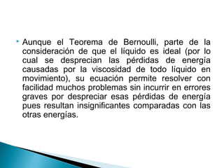  Aunque el Teorema de Bernoulli, parte de la
consideración de que el líquido es ideal (por lo
cual se desprecian las pérdidas de energía
causadas por la viscosidad de todo líquido en
movimiento), su ecuación permite resolver con
facilidad muchos problemas sin incurrir en errores
graves por despreciar esas pérdidas de energía
pues resultan insignificantes comparadas con las
otras energías.
 