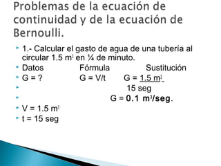  1.- Calcular el gasto de agua de una tubería al
circular 1.5 m3
en ¼ de minuto.
 Datos Fórmula Sustitución
 G = ? G = V/t G = 1.5 m3
 15 seg
 G = 0.1 m3
/seg.
 V = 1.5 m3
 t = 15 seg
 