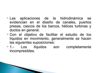  Las aplicaciones de la hidrodinámica se
evidencian en el diseño de canales, puertos
presas, cascos de los barcos, hélices turbinas y
ductos en general.
 Con el objetivo de facilitar el estudio de los
líquidos en movimiento, generalmente se hacen
las siguientes suposiciones:
 1.- Los líquidos son completamente
incompresibles.
 