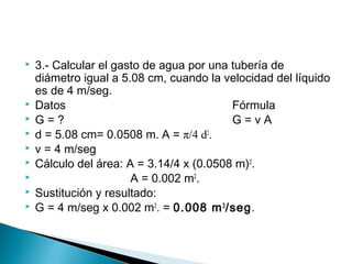  3.- Calcular el gasto de agua por una tubería de
diámetro igual a 5.08 cm, cuando la velocidad del líquido
es de 4 m/seg.
 Datos Fórmula
 G = ? G = v A
 d = 5.08 cm= 0.0508 m. A = π/4 d2
.
 v = 4 m/seg
 Cálculo del área: A = 3.14/4 x (0.0508 m)2
.
 A = 0.002 m2
.
 Sustitución y resultado:
 G = 4 m/seg x 0.002 m2
. = 0.008 m3
/seg.
 