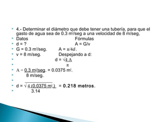  4.- Determinar el diámetro que debe tener una tubería, para que el
gasto de agua sea de 0.3 m3
/seg a una velocidad de 8 m/seg,
 Datos Fórmulas
 d = ? A = G/v
 G = 0.3 m3
/seg. A = π/4d2
.
 v = 8 m/seg. Despejando a d:
 d = √4 A
 π
 A = 0.3 m3
/seg. = 0.0375 m2
.
 8 m/seg.
 ____________
 d = √ 4 (0.0375 m2
.) = 0.218 metros.
 3.14
 