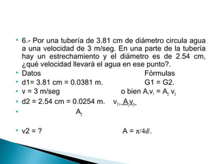  6.- Por una tubería de 3.81 cm de diámetro circula agua
a una velocidad de 3 m/seg. En una parte de la tubería
hay un estrechamiento y el diámetro es de 2.54 cm,
¿qué velocidad llevará el agua en ese punto?.
 Datos Fórmulas
 d1= 3.81 cm = 0.0381 m. G1 = G2.
 v = 3 m/seg o bien A1v1 = A2 v2
 d2 = 2.54 cm = 0.0254 m. v2 = A1v1
 A2
 v2 = ? A = π/4d2
.
 