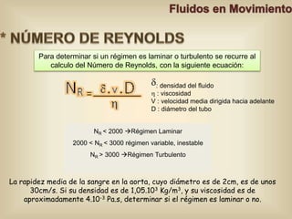 Para determinar si un régimen es laminar o turbulento se recurre al 
calculo del Número de Reynolds, con la siguiente ecuación: 
: densidad del fluido 
 : viscosidad 
V : velocidad media dirigida hacia adelante 
D : diámetro del tubo 
NR < 2000 Régimen Laminar 
2000 < NR < 3000 régimen variable, inestable 
NR > 3000 Régimen Turbulento 
La rapidez media de la sangre en la aorta, cuyo diámetro es de 2cm, es de unos 
30cm/s. Si su densidad es de 1,05.103 Kg/m3, y su viscosidad es de 
aproximadamente 4.10-3 Pa.s, determinar si el régimen es laminar o no. 
 