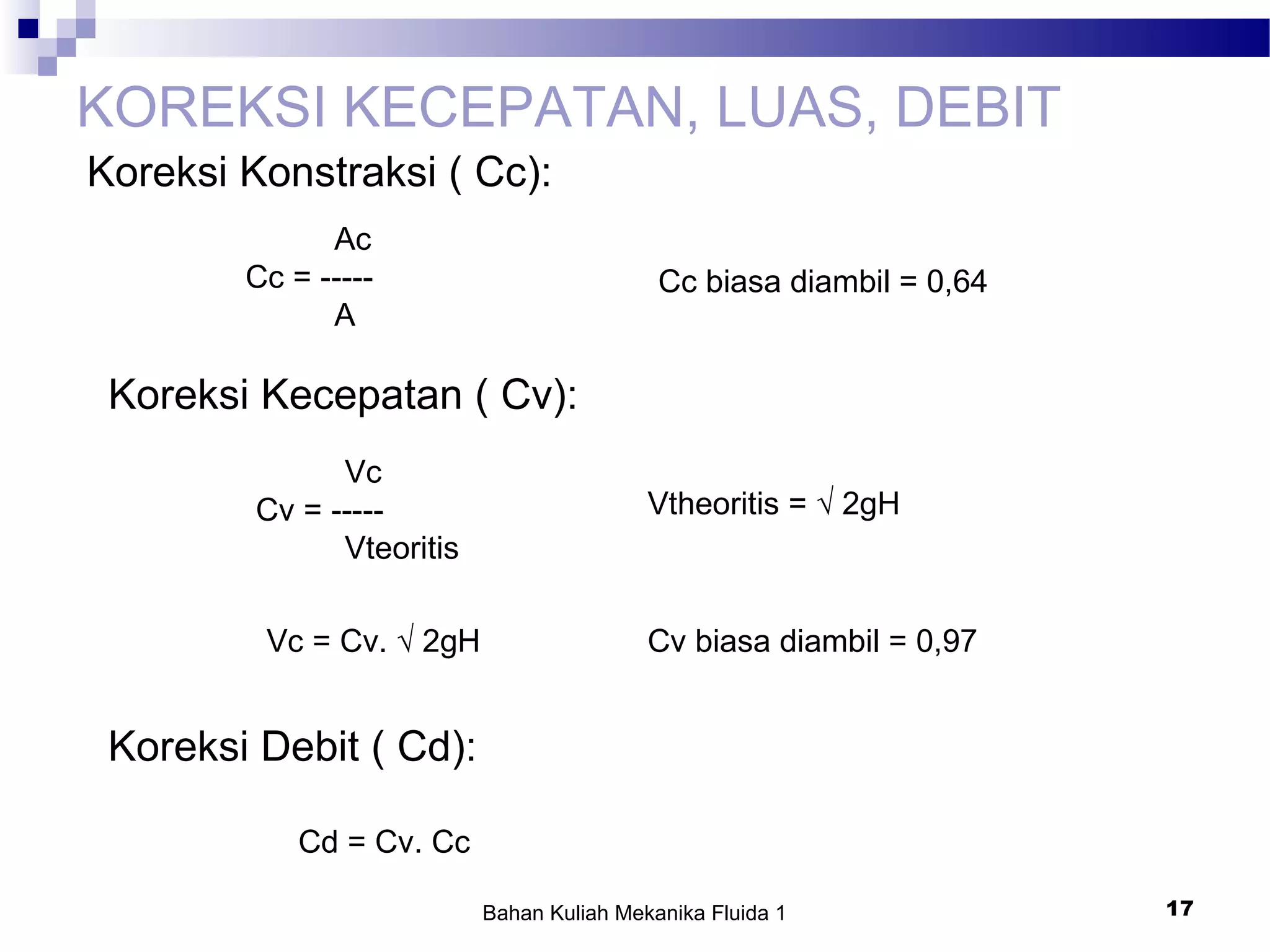 Bahan Kuliah Mekanika Fluida 1 17
KOREKSI KECEPATAN, LUAS, DEBIT
Koreksi Konstraksi ( Cc):
Ac
Cc = -----
A
Cc biasa diambil = 0,64
Koreksi Kecepatan ( Cv):
Vc
Cv = -----
Vteoritis
Vtheoritis = √ 2gH
Vc = Cv. √ 2gH Cv biasa diambil = 0,97
Koreksi Debit ( Cd):
Cd = Cv. Cc
 