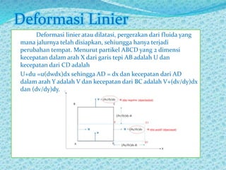Deformasi linier atau dilatasi, pergerakan dari fluida yang
mana jalurnya telah disiapkan, sehiungga hanya terjadi
perubahan tempat. Menurut partikel ABCD yang 2 dimensi
kecepatan dalam arah X dari garis tepi AB adalah U dan
kecepatan dari CD adalah
U+du =u(dwdx)dx sehingga AD = dx dan kecepatan dari AD
dalam arah Y adalah V dan kecepatan dari BC adalah V+(dv/dy)dx
dan (dv/dy)dy.
Deformasi Linier
 