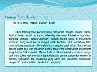 Konsep dasar dari teori hidorlik
Definisi dari Partikel Dasar Fluida
Studi tentang teori partikel fluida didasarkan dengan konsep massa.
Partikel fluida memiliki asal yang tidak bisa dijelaskan. Partikel ini juga dapat
dianggap sebagai “corpus alienum’’, sebuah materi asing di mekanisme
kontinum. Yang mana hal ini menjadi suatu bantuan untuk memahami lebih
lanjut tentang persamaan diferensial yang mengatur gerak aliran. Sama seperti
konsep dasar dari teori mekanika benda padat yang berdasarkan mekanisme
yang disebut “titik material”. Massa fluida di titik material di asumsikan sangat
kecil atau cukup kecil sehingga dapat dianggap semua bagian dari elemen ini
memiliki kecepatan dan kepadatan yang sama dan kecepatan disimbolkan
dengan “V” dan kepadatan disimbolkan dengan “p”.
 